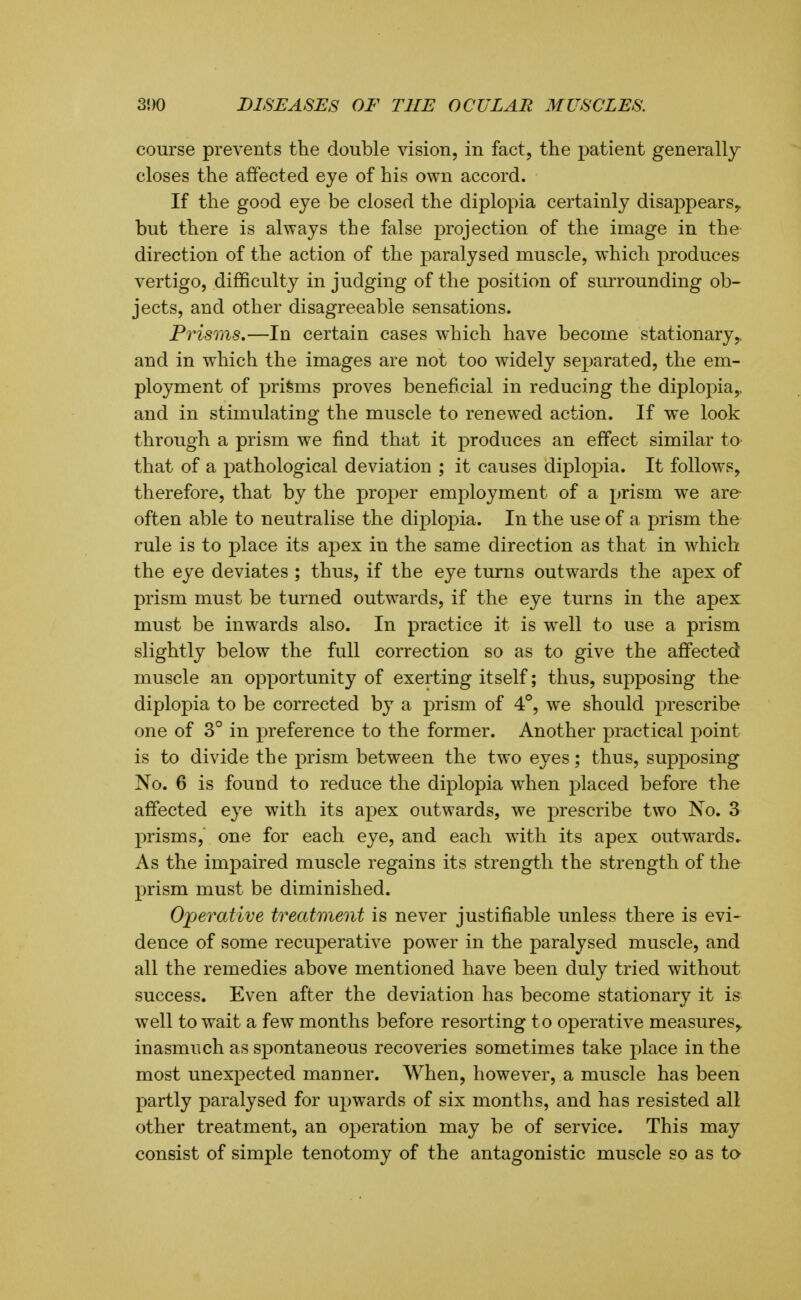 course prevents the double vision, in fact, the patient generally closes the affected eye of his own accord. If the good eye be closed the diplopia certainly disappears^ but there is always the false projection of the image in the direction of the action of the paralysed muscle, which produces vertigo, difficulty in judging of the position of surrounding ob- jects, and other disagreeable sensations. Prisms,—In certain cases w^hich have become stationary,, and in which the images are not too widely separated, the em- ployment of prisms proves beneficial in reducing the diplopia,, and in stimulating the muscle to renewed action. If we look through a prism we find that it produces an effect similar to that of a pathological deviation ; it causes diplopia. It follows, therefore, that by the proper employment of a prism we are- often able to neutralise the diplopia. In the use of a prism the rule is to place its apex in the same direction as that in which the eye deviates ; thus, if the eye turns outwards the apex of prism must be turned outwards, if the eye turns in the apex must be inwards also. In practice it is well to use a prism slightly below the full correction so as to give the affected muscle an opportunity of exerting itself; thus, supposing the diplopia to be corrected by a prism of 4°, we should prescribe one of 3° in preference to the former. Another practical point is to divide the prism between the two eyes; thus, supposing No. 6 is found to reduce the diplopia when placed before the affected eye with its apex outwards, we prescribe two No. 3 prisms, one for each eye, and each with its apex outwards. As the impaired muscle regains its strength the strength of the prism must be diminished. Operative treatment is never justifiable unless there is evi- dence of some recuperative power in the paralysed muscle, and all the remedies above mentioned have been duly tried without success. Even after the deviation has become stationary it is well to wait a few months before resorting to operative measures,, inasmuch as spontaneous recoveries sometimes take place in the most unexpected manner. When, however, a muscle has been partly paralysed for upwards of six months, and has resisted all other treatment, an operation may be of service. This may consist of simple tenotomy of the antagonistic muscle so as to