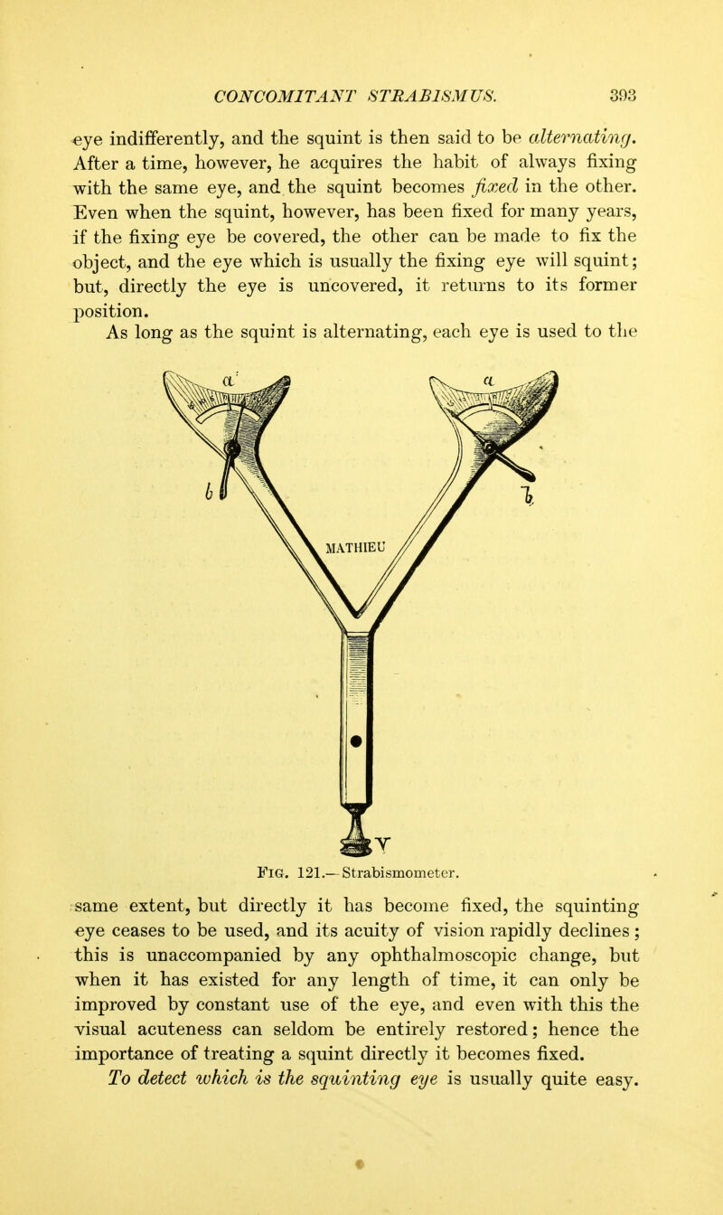 «ye indifferently, and the squint is then said to be oMernating, After a time, however, he acquires the habit of always fixing with the same eye, and the squint becomes fixed in the other. Even when the squint, however, has been fixed for many years, if the fixing eye be covered, the other can be made to fix the object, and the eye which is usually the fixing eye will squint; but, directly the eye is uncovered, it returns to its former position. As long as the squint is alternating, each eye is used to the Fig. 121.—Strabismometer. ■ same extent, but directly it has become fixed, the squinting «ye ceases to be used, and its acuity of vision rapidly declines; this is unaccompanied by any ophthalmoscopic change, but when it has existed for any length of time, it can only be improved by constant use of the eye, and even with this the visual acuteness can seldom be entirely restored; hence the importance of treating a squint directly it becomes fixed. To detect which is the squinting eye is usually quite easy.