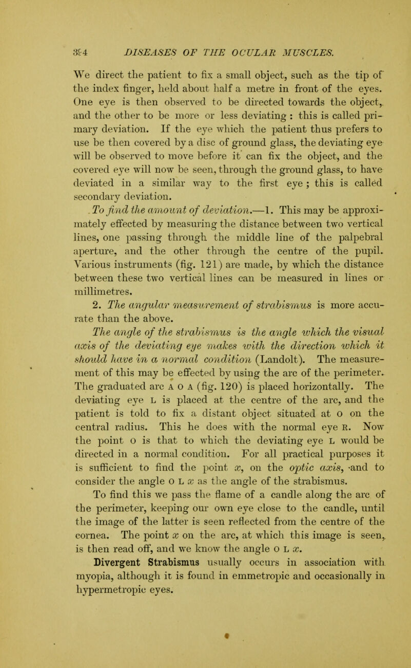We direct the patient to fix a small object, such as the tip of the index finger, held about half a metre in front of the eyes. One eye is then observed to be directed towards the object,, and the other to be more or less deviating : this is called pri- mary deviation. If the eye which the patient thus prefers to use be then covered by a disc of ground glass, the deviating eye will be observed to move before it can fix the object, and the covered eye will now be seen, through the ground glass, to have deviated in a similar way to the first eye ; this is called secondary deviation. . To find the amount of deviation,—1. This may be approxi- mately effected by measming the distance between two vertical lines, one passing through the middle line of the palpebral aperture, and the other through the centre of the pupil. Various instruments (fig. 121) are made, by which the distance between these two vertical lines can be measured in lines or millimetres. 2. The angular measurement of strabismus is more accu- rate than the above. The angle of the strabismus is the angle which the visual axis of the deviating eye makes tuith the direction which it shoidd have in a normal condition (Landolt). The measure- ment of this may be effected by using the arc of the perimeter^ The graduated arc A o a (fig. 120) is placed horizontally. The deviating eye L is placed at the centre of the arc, and the patient is told to fix a distant object situated at o on the centra] radius. This he does with the normal eye R. Now the point o is that to which the deviating eye L would be directed in a normal condition. For all practical purposes it is sufficient to find the point x, on the ojptic axis, -and to consider the angle o L x as the angle of the strabismus. To find this we pass the flame of a candle along the arc of the perimeter, keeping our own eye close to the candle, until the image of the latter is seen reflected from the centre of the cornea. The point x on the arc, at which this image is seen,, is then read off, and we know the angle o Ij x. Divergent Strabismus usually occurs in association with myopia, although it is found in emmetropic and occasionally in hypermetropic eyes. t