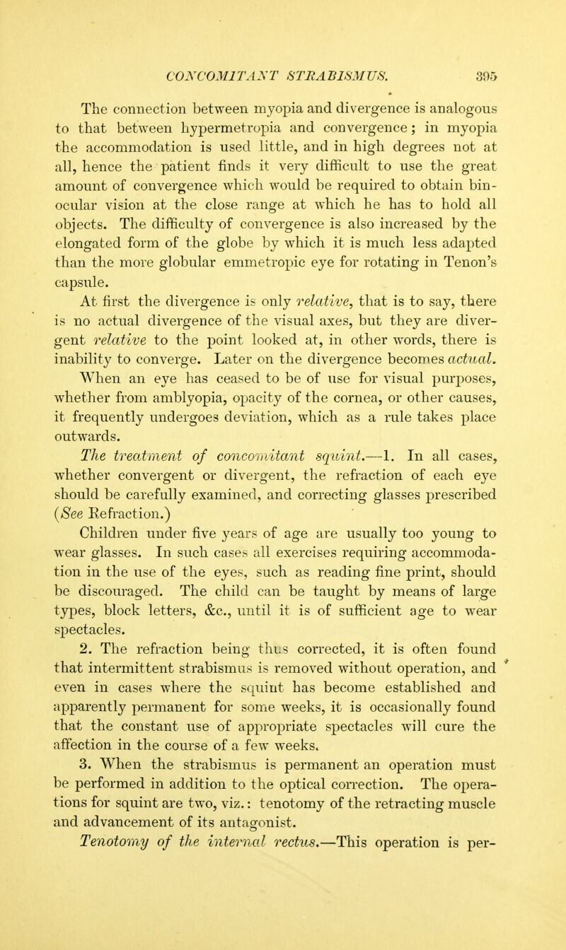 The connection between myopia and divergence is analogous to that between hypermetropia and convergence; in myopia the accommodation is used little, and in high degrees not at all, hence the patient finds it very difficult to use the great amount of convergence which would be required to obtain bin- ocular vision at the close range at which he has to hold all objects. The difficulty of convergence is also increased by the elongated form of the globe by which it is much less adapted than the more globular emmetropic eye for rotating in Tenon's capsule. At first the divergence is only relative, that is to say, there is no actual divergence of the visual axes, but they are diver- gent relative to the point looked at, in other words, there is inability to converge. Later on the divergence becomes actual. When an eye has ceased to be of use for visual purposes, whether from amblyopia, opacity of the cornea, or other causes, it frequently undergoes deviation, which as a rule takes place outwards. The treatment of concomitant squint.—1. In all cases, whether convergent or divergent, the refraction of each eye should be carefully examined, and correcting glasses prescribed {See Eefraction.) Children under five years of age are usually too young to wear glasses. In such cases all exercises requiring accommoda- tion in the use of the eyes, such as reading fine print, should be discouraged. The child can be taught by means of large types, block letters, &c., until it is of sufficient age to wear spectacles. 2. The refraction being thus corrected, it is often found that intermittent strabismus is removed without operation, and even in cases where the squint has become established and apparently permanent for some weeks, it is occasionally found that the constant use of appropriate spectacles will cure the affection in the course of a few weeks. 3. When the strabismus is permanent an operation must be performed in addition to the optical correction. The opera- tions for squint are two, viz.: tenotomy of the retracting muscle and advancement of its antao-onist. Tenotomy of the internal rectus.—This operation is per-