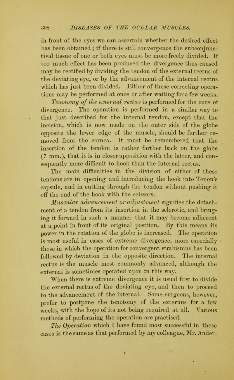 in front of the eyes we can ascertain whether the desired effect has been obtained ; if there is still convergence the subconjunc- tival tissue of one or both eyes must be more freely divided. If too much effect has been produced the divergence thus caused may be rectified by dividing the tendon of the external rectus of the deviating eye, or by the advancement of the internal rectus which has just been divided. Either of these correcting opera- tions may be performed at once or after waiting for a few weeks. Tenotomy of the external rectus is performed for the cure of divergence. The operation is performed in a similar way to that just described for the internal tendon, except that the incision, which is now made on the outer side of the globe opposite the lower edge of the muscle, should be further re- moved from the cornea. It must be remembered that the insertion of the tendon is rather farther back on the globe (7 mm.), that it is in closer apposition with the latter, and con- sequently more difficult to hook than the internal rectus. The main difficulties in the division of either of these tendons are in opening and introducing the hook into Tenon's capsule, and in cutting through the tendon without pushing it off the end of the hook with the scissors. Muscular advancement or adjustment signifies the detach- ment of a tendon from its insertion in the sclerotic, and bring- ing it forward in such a manner that it may become adherent at a point in front of its original position. By this means its power in the rotation of the globe is increased. The operation is most useful in cases of extreme divergence, more especially those in which the operation for convergent strabismus has been followed by deviation in the opposite direction. The internal rectus is the muscle most commonly advanced, although the external is sometimes operated upon in this way. When there is extreme divergence it is usual first to divide the external rectus of the deviating eye, and then to proceed to the advancement of the internal. Some surgeons, however, prefer to postpone the tenotomy of the externus for a few weeks, with the hope of its not being required at all. Various methods of performing the operation are practised. The Operation which I have found most successful in these cases is the same as that performed by my colleague, Mr. Ander-