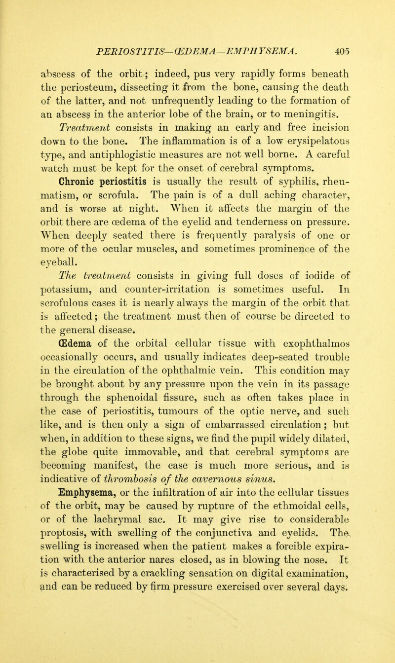 abscess of the orbit; indeed, pus very rapidly forms beneath the periosteum, dissecting it from the bone, causing the death of the latter, and not unfrequently leading to the formation of an abscess in the anterior lobe of the brain, or to meningitis. Treatmerd consists in making an early and free incision down to the bone. The inflammation is of a low erysipelatous type, and antiphlogistic measures are not well borne. A careful watch must be kept for the onset of cerebral symptoms. Chronic periostitis is usually the result of syphilis, rheu- matism, or scrofula. The pain is of a dull aching character, and is worse at night. When it affects the margin of the orbit there are oedema of the eyelid and tenderness on pressure. When deeply seated there is frequently paralysis of one or more of the ocular muscles, and sometimes prominence of the eyeball. The treatment consists in giving full doses of iodide of potassium, and counter-irritation is sometimes useful. In scrofulous cases it is nearly always the margin of the orbit that is affected; the treatment must then of course be directed to the general disease. (Edema of the orbital cellular tissue with exophthalmos occasionally occurs, and usually indicates deep-seated trouble in the circulation of the ophthalmic vein. This condition may be brought about by any pressure upon the vein in its passage through the sphenoidal fissure, such as often takes place in the case of periostitis, tumours of the optic nerve, and such like, and is then only a sign of embarrassed circulation; but when, in addition to these signs, we find the pupil widely dilated, the globe quite immovable, and that cerebral symptoms are becoming manifest, the case is much more serious, and is indicative of thrombosis of the cavernous sinus. Emphysema, or the infiltration of air into the cellular tissues of the orbit, may be caused by rupture of the ethmoidal cells, or of the lachrymal sac. It may give rise to considerable proptosis, with swelling of the conjunctiva and eyelids. Tha swelling is increased when the patient makes a forcible expira- tion with the anterior nares closed, as in blowing the nose. It is characterised by a crackling sensation on digital examination, and can be reduced by firm pressure exercised over several days.