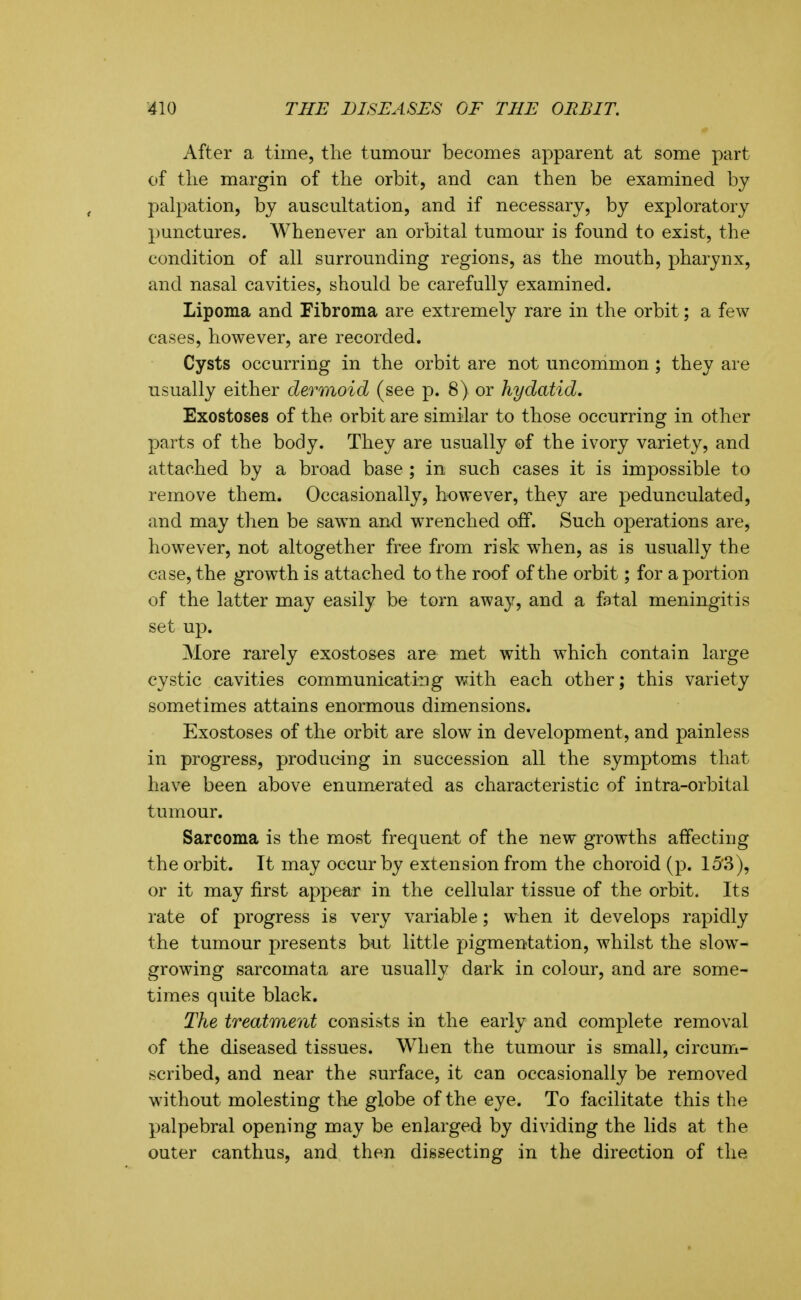 After a time, the tumour becomes apparent at some part of the margin of the orbit, and can then be examined by palpation, by auscultation, and if necessary, by exploratory punctures. Whenever an orbital tumour is found to exist, the condition of all surrounding regions, as the mouth, pharynx, and nasal cavities, should be carefully examined. Lipoma and Fibroma are extremely rare in the orbit; a few cases, however, are recorded. Cysts occurring in the orbit are not uncommon ; they are usually either dermoid (see p. 8) or hydatid. Exostoses of the orbit are similar to those occurring in other parts of the body. They are usually of the ivory variety, and attached by a broad base ; in such cases it is impossible to remove them. Occasionally, however, they are pedunculated, and may then be sawn an-d wrenched off. Such operations are, however, not altogether free from risk when, as is usually the case, the growth is attached to the roof of the orbit; for a portion of the latter may easily be torn away, and a fatal meningitis set up. More rarely exosto&es are met with which contain large cystic cavities communicating with each other; this variety sometimes attains enormous dimensions. Exostoses of the orbit are slow in development, and painless in progress, producing in succession all the symptoms that have been above enumerated as characteristic of intra-orbital tumour. Sarcoma is the most frequent of the new growths affecting the orbit. It may occur by extension from the choroid (p. 15'3), or it may first appear in the cellular tissue of the orbit. Its rate of progress is very variable; when it develops rapidly the tumour presents but little pigmentation, whilst the slow- growing sarcomata are usually dark in colour, and are some- times quite black. The treatment consists in the early and complete removal of the diseased tissues. When the tumour is small, circum- scribed, and near the surface, it can occasionally be removed without molesting the globe of the eye. To facilitate this the palpebral opening may be enlarged by dividing the lids at the outer canthus, and then dissecting in the direction of the