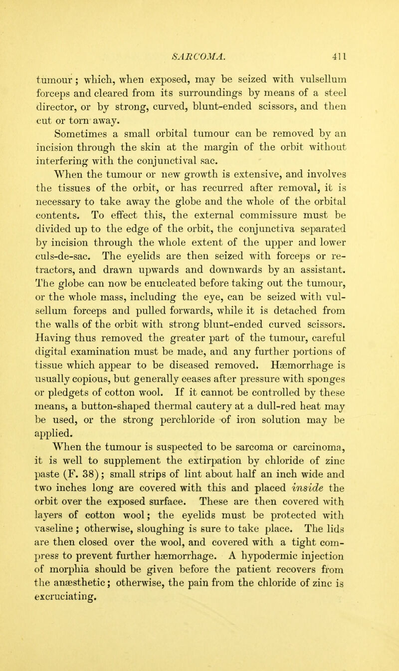 tumour ; which, when exposed, may be seized with vulsellum forceps and cleared from its surroundings by means of a steel director, or by strong, curved, blunt-ended scissors, and then cut or torn away. Sometimes a small orbital tumour can be removed by an incision through the skin at the margin of the orbit without interfering with the conjunctival sac. When the tumour or new growth is extensive, and involves the tissues of the orbit, or has recurred after removal, it is necessary to take away the globe and the whole of the orbital contents. To effect this, the external commissure must be divided up to the edge of the orbit, the conjunctiva separated by incision through the whole extent of the upper and lower culs-de-sac. The eyelids are then seized with forceps or re- tractors, and drawn upwards and downwards by an assistant. The globe can now be enucleated before taking out the tumour, or the whole mass, including the eye, can be seized with vul- sellum forceps and pulled forwards, while it is detached from the walls of the orbit with strong blunt-ended curved scissors. Having thus removed the greater part of the tumour, careful digital examination must be made, and any further portions of tissue which appear to be diseased removed. Haemorrhage is usually copious, but generally ceases after pressure with sponges or pledgets of cotton wool. If it cannot be controlled by these means, a button-shaped thermal cautery at a dull-red heat may be used, or the strong perchloride of iron solution may be applied. When the tumour is suspected to be sarcoma or carcinoma, it is well to supplement the extirpation by chloride of zinc paste (F. 38); small strips of lint about half an inch wide and two inches long are covered with this and placed inside the orbit over the exposed surface. These are then covered with layers of cotton wool; the eyelids must be protected with vaseline ; otherwise, sloughing is sure to take place. The lids are then closed over the wool, and covered with a tight com- press to prevent further haemorrhage. A hypodermic injection of morphia should be given before the patient recovers from the anaesthetic; otherwise, the pain from the chloride of zinc is excruciating.