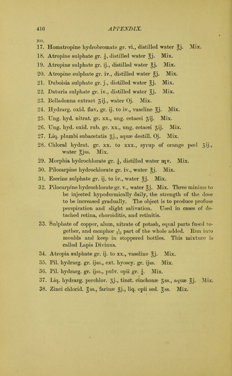 NO. 17. Homatropine hydrobromate gr. vi., distilled water gj. Mix. 18. Atropine sulphate gr. ^, distilled water §j. Mix. 19. Atropine sulphate gr. ij., distilled water Jj. Mix. 20. Atropine sulphate gr. iv., distilled water gj. Mix. 21. Duboisia sulphate gr. j., distilled water §j. Mix. 22. Daturia sulphate gr. iv., distilled water §j. Mix. 23. Belladonna extract 5ij., water Oj. Mix. 24. Hydrarg. oxid. flav. gr. ij. to iv,, vaseline Jj. Mix. 25. Ung. hyd. nitrat. gr. xx., ung. eetacei 5ij. Mix. 26. Ung. hyd. oxid. rub. gr. xx., ung. eetacei 5ij. Mix. 27. Liq. plumbi subacetatis 5j., aquae destill. Oj. Mix. 28. Chloral hydrat. gr. xx. to xxx., syrup of orange peel 5ij., water Jjss. Mix. 29. Morphia hydrochlorate gr. \, distilled water x\\y. Mix. 30. Pilocarpine hydrochlorate gr. iv., water Jj. Mix. 31. Eserine sulphate gr. ij. to iv., water gj. Mix. 32. Pilocarpine hydrochlorate gr. v., water Jj. Mix. Three minims to be injected hypodermically daily, the strength of the dose to be increased gi-adually. The object is to produce profuse perspiration and slight salivation. Used in cases of de- tached retina, choroiditis, and retinitis. 33. Sulphate of copper, alum, nitrate of potash, equal parts fused to- gether, and camphor part of the whole added. Kun into moulds and keep in stoppered bottles. This mixture is called Lapis Divinus. 34. Atropia sulphate gr. ij. to xx., vaseline §j. Mix. 35. Pil. hydrarg. gr. ijss., ext. hyoscy. gr. ijss. Mix. 36. Pil. hydrarg. gr. ijss., pulv. opii gr. ^. Mix. 37. Liq. hydrarg. perchlor. 5j., tinct. cinchonse 5ss., aquae Jj. Mix. 38. Zinci chlorid. gss., farinae 5j., liq. opii sed. Jss. Mix.