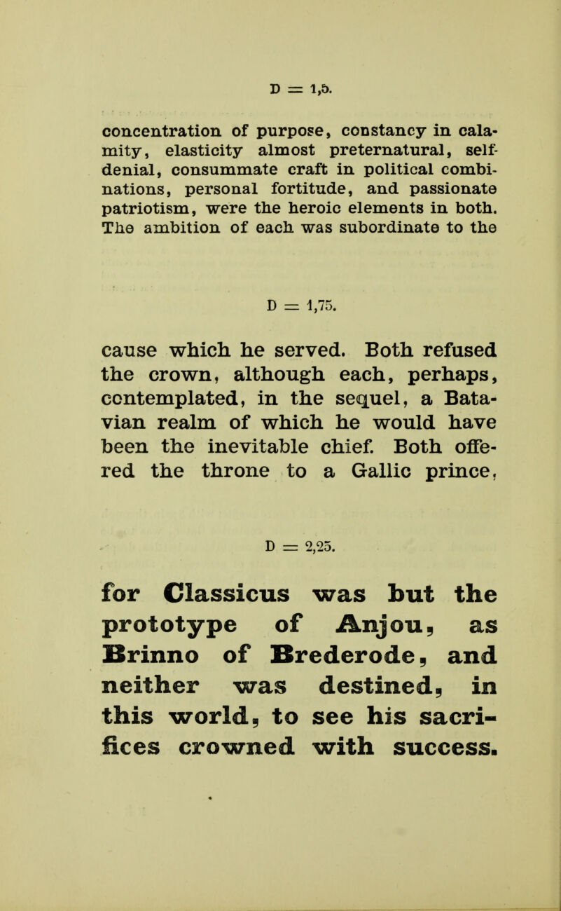 concentration of purpose, constancy in cala- mity, elasticity almost preternatural, self- denial, consummate craft in political combi- nations, personal fortitude, and passionate patriotism, were the heroic elements in both. The ambition of each was subordinate to the D =1 1,75. cause which he served. Both refused the crown, although each, perhaps, contemplated, in the sequel, a Bata- vian realm of which he would have been the inevitable chief. Both offe- red the throne to a Gallic prince. D = 2,25. for Classicus was but the prototype of Anjou^ as Brinno of Brederode^ and neither was destined ^ in this worlds to see his sacri- fices crowned with success.
