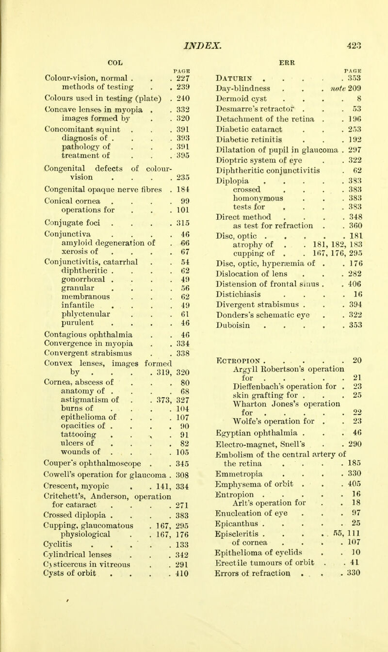 COL Colour-vision, normal . methods of testing Colours used in testing (plate) Concave lenses in myopia . images formed b}'^ Concomitant squint diagnosis of . pathology of treatment of Congenital defects of colour- vision Congenital opaque nerve fibres Conical cornea ... operations for Conjugate foci ... Conjunctiva amyloid degeneration of xerosis of . . . Conjunctivitis, catarrhal diphtheritic . gonorrhoeal . granular membranous infantile phlyctenular purulent Contagious ophthalmia Convergence in myopia Convergent strabismus Convex lenses, images by . . Cornea, abscess of anatomy of . astigmatism of burns of epithelioma of opacities of . tattooing ulcers of wounds of Couper's ophthalmoscope . Cowell's operation for glaucoma Crescent, myopic . .141 Critchett's, Anderson for cataract Crossed diplopia . Cupping, glaucomatous physiological Cyclitis Cylindrical lenses C.\ sticercus in vitreous Cysts of orbit formed . 319, 373, operation 167, 167, PAGE 227 239 210 332 320 391 393 391 395 235 184 99 101 315 46 66 67 54 62 49 56 62 49 61 46 46 334 338 320 80 68 327 104 107 90 91 82 105 345 308 334 271 383 295 176 133 342 291 410 ERR PAr.K Daturin 353 Day-blindness . . . iwtc 209 Dermoid cyst .... 8 Desmarre's retractor . . . 53 Detachment of the retina . . 196 Diabetic cataract . . . 253 Diabetic retinitis . . .192 Dilatation of pupil in glaucoma . 297 Dioptric system of eya . . 322 Diphtheritic conjunctivitis . 62 Diplopia . . . . .383 crossed . . . .383 homonymous . . .383 tests for ... . 383 Direct method . . . .348 as test for refraction . .360 Disc, optic 181 atrophy of cupping of 181, 182, 183 167, 176, 295 Disc, optic, hypertemia of . .176 Dislocation of lens . . . 282 Distension of frontal Siims . . 406 Distichiasis . . . .16 Divergent strabismus . . . 394 Donders's schematic eye . . 322 Duboisin ..... 353 Ectropion 20 Argyll Robertson's operation for 21 Dieffenbach's operation for . 23 skin grafting for . . .25 Wharton Jones's operation for 22 Wolfe's operation for . . 23 Egyptian ophthalmia . . .46 Electro-magnet, Snell's . . 290 Embolism of the central artery of the retina . . . .185 Emmetropia .... 330 Emphysema of orbit . . . 405 Entropion 16 Arlt's operation for . .18 Enucleation of eye . . .97 Epicanthus 25 Episcleritis . . . . . 55, 111 of cornea .... 107 Epithelioma of eyelids . .10 Erectile tumours of orbit . .41 Errors ot refraction . . . 330