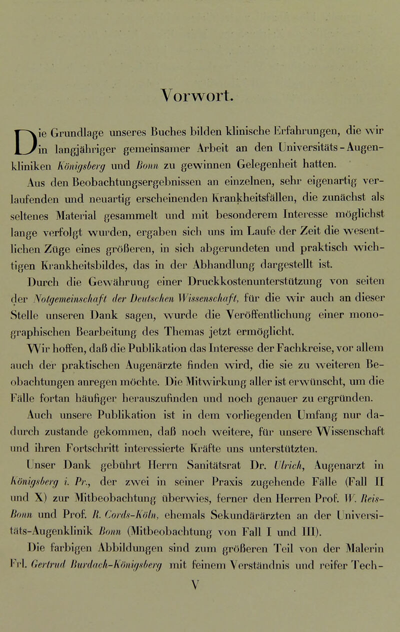 Vorwort. Die Grundlage unseres Buches bilden klinische Erfahrungen, die wir in langjähriger gemeinsamer Arbeit an den Universitäts - Augen- kliniken Königsberg uud Born zu gewinnen Gelegenheit hatten. Aus den Beobachtungsergebnissen an einzelnen, sehr eigenartig ver- laufenden und neuartig erscheinenden Krankheitsfällen, die zunächst als seltenes Material gesammelt und mit besonderem Interesse möglichst lange verfolgt wurden, ergaben sich uns im Laufe der Zeit die wesent- lichen Züge eines größeren, in sich abgerundeten und praktisch wich- tigen Krankheitsbildes, das in der Abhandlung dargestellt ist. Durch die Gewährung einer Druckkostenunterstützung von Seiten der Notgemeinschaft der Deutschen Wissenschaft, für die wir auch an dieser Stelle unseren Dank sagen, wurde die Veröffentlichung einer mono- graphischen Bearbeitung des Themas jetzt ermöglicht. Wir hoffen, daß die Publikation das Interesse der Fachkreise, vor allem auch der praktischen Augenärzte finden wird, die sie zu weiteren Be- obachtungen anregen möchte. Die Mitwirkung aller ist erwünscht, um die Fälle fortan häufiger herauszufinden und noch genauer zu ergründen. Auch unsere Publikation ist in dem vorliegenden Umfang nur da- durch zustande gekommen, daß noch weitere, für unsere Wissenschaft und ihren Fortschritt interessierte Kräfte uns unterstützten. ( nser Dank gebührt Herrn Sanitätsrat Dr. Ulrich, Augenarzt in Königsberg i Pr., der zwei in seiner Praxis zugehende Fälle (Fall II und X) zur Mitbeobachtung überwies, ferner den Herren Prof. W. Ueis- Bonn und Prof. //. Cords-Köln, ehemals Sekundärärzten an der Universi- täts-Augenklinik Bonn (Mitbeobachtung von Fall I und III). Die farbigen Abbildungen sind zum größeren Teil von der Malerin Frl. Gertrud Burdach-Königsberg mit feinem Verständnis und reifer Tech-