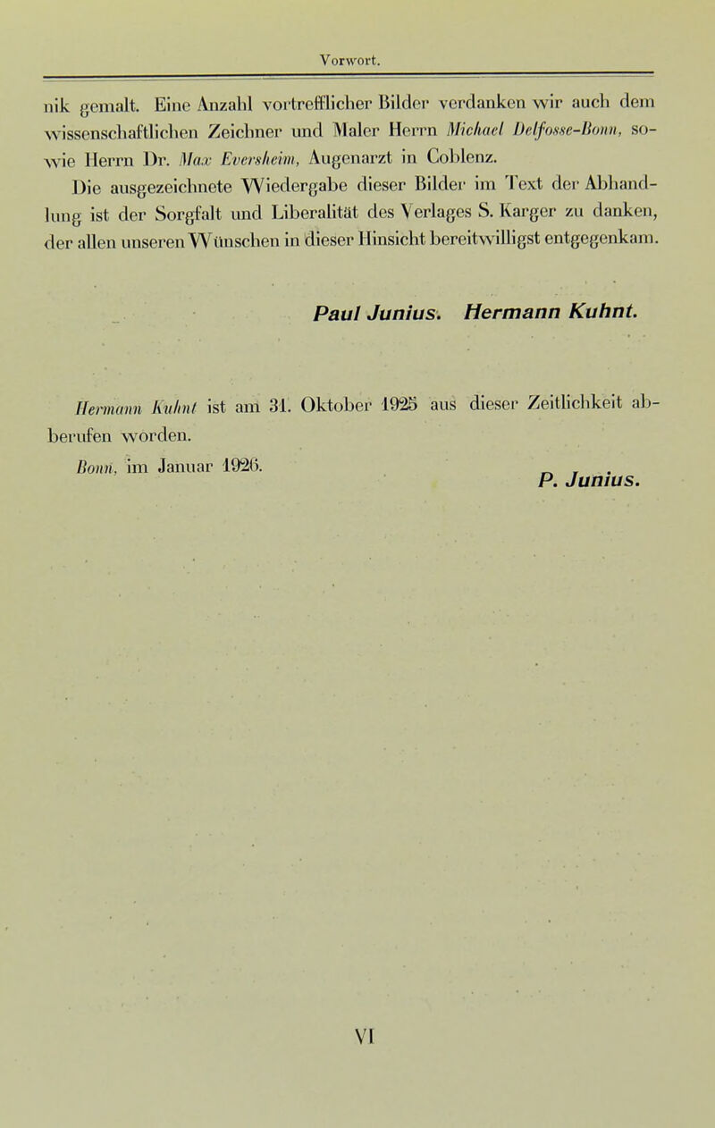 nik gemalt. Eine Anzahl vortrefflicher Bilder verdanken wir auch dem wissenschaftlichen Zeichner und Maler Herrn Michael Delfosse-Bom, so- wie Herrn Dr. Max Eversheim, Augenarzt in Coblenz. Die ausgezeichnete Wiedergabe dieser Bilder im Text der Abhand- lung ist der Sorgfalt und Liberalität des Verlages S. Karger zu danken, der allen unseren Wmischen in dieser Hinsicht bereitwilligst entgegenkam. Paul Jim ins. Hermann Kuhnt. Hermann Eulmt ist am 31. Oktober 1925 aus dieser Zeitlichkeit ab- berufen worden. Bonn, im Januar 1926. P. Jumus.