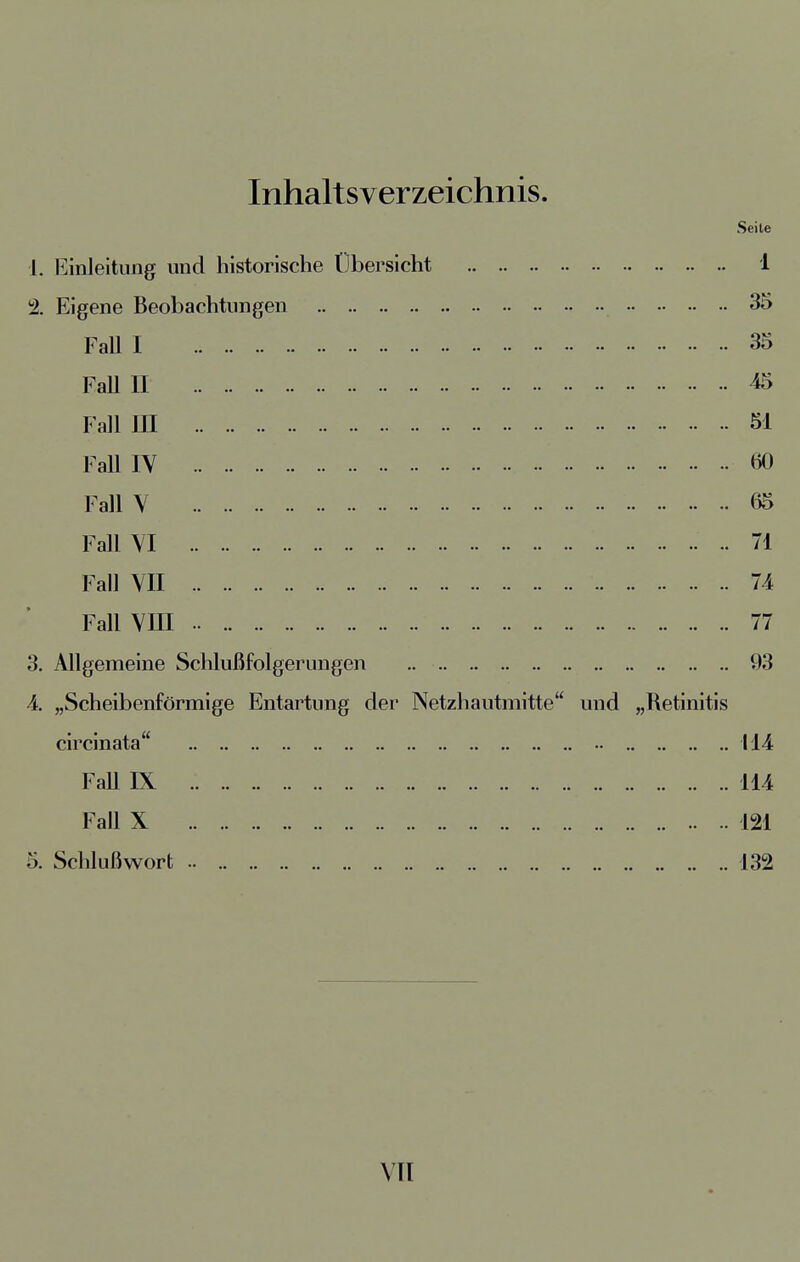 Inhaltsverzeichnis. Seile 1. Einleitung und historische Übersicht 1 2. Eigene Beobachtungen 35 Fall I 35 Fall II 45 Fall HI 51 Fall IV öO Fall V 65 Fall VI 71 Fall VII 74 Fall VIII .. 77 3. Allgemeine Schlußfolgerungen .. 93 4. „Scheibenförmige Entartung der Netzhautmitte und „Retinitis circinata 114 Fall IX 114 Fall X 121 5. Schlußwort .. 132 vn