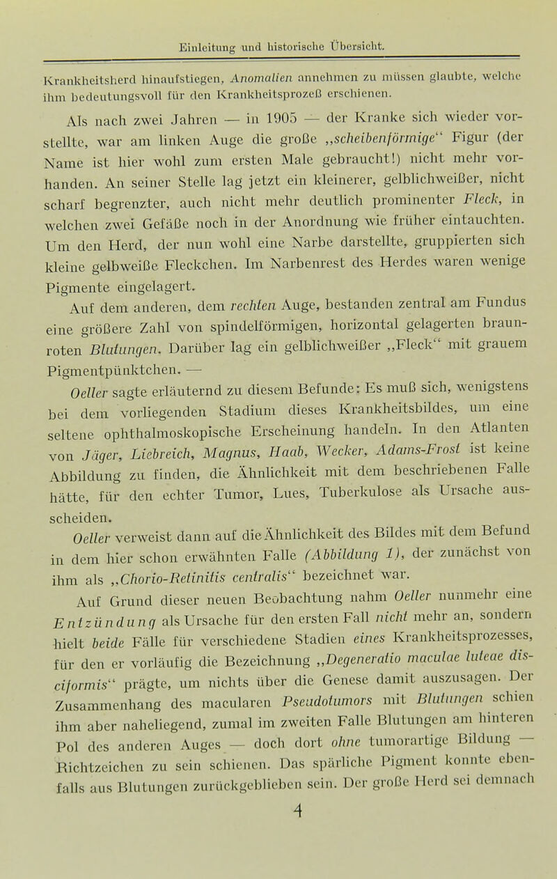 Krankheitsherd hinaufstiegen, Anomalien annehmen zu müssen glaubte, welche ihm bedeutungsvoll Eür den Krankheitsprozeß erschienen. Als nach zwei Jahren — in 1905 - - der Kranke sich wieder vor- stellte, war am linken Auge die große „scheibenförmige11 Figur (der Name ist hier wohl zum ersten Male gebraucht!) nicht mehr vor- handen. An seiner Stelle lag jetzt ein kleinerer, gelblichweißer, nicht scharf begrenzter, auch nicht mehr deutlich prominenter Fleck, in welchen zwei Gefäße noch in der Anordnung wie früher eintauchten. Um den Herd, der nun wohl eine Narbe darstellte, gruppierten sich kleine gelbweiße Fleckchen. Im Narbenrest des Herdes waren wenige Pigmente eingelagert. Auf dem anderen, dem rechten Auge, bestanden zentral am Fundus eine größere Zahl von spindelförmigen, horizontal gelagerten braun- roten Blutungen. Darüber lag ein gelblichweißer „Fleck mit grauem Pigmentpünktchen. — Oeller sagte erläuternd zu diesem Befunde: Es muß sich, wenigstens bei dem vorliegenden Stadium dieses Krankheitsbildes, um eine seltene ophthalmoskopische Erscheinung handeln. In den Atlanten von Jäger, Liebreich, Magnus, Haab, Wecker, Adams-Frost ist keine Abbildung zu finden, die Ähnlichkeit mit dem beschriebenen Falle hätte, für den echter Tumor, Lues, Tuberkulose als Ursache aus- scheiden. Oeller verweist dann auf die Ähnlichkeit des Bildes mit dem Befund in dem hier schon erwähnten Falle (Abbildung 1), der zunächst von ihm als „Chorio-Retinitis centralis1' bezeichnet war. Auf Grund dieser neuen Beobachtung nahm Oeller nunmehr eine Entzündung als Ursache für den ersten Fall nicht mehr an, sondern hielt beide Fälle für verschiedene Stadien eines Krankheitsprozesses, für den er vorläufig die Bezeichnung „Degeneratio maculae luteae dis- eiformis prägte, um nichts über die Genese damit auszusagen. Der Zusammenhang des macularen Pseudotumors mit Blutungen schien ihm aber naheliegend, zumal im zweiten Falle Blutungen am hinteren Pol des anderen Auges - doch dort ohne tumorartige Bildung Bichtzeichcn zu sein schienen. Das spärliche Pigment konnte eben- falls aus Blutungen zurückgeblieben sein. Der große Herd sei demnach