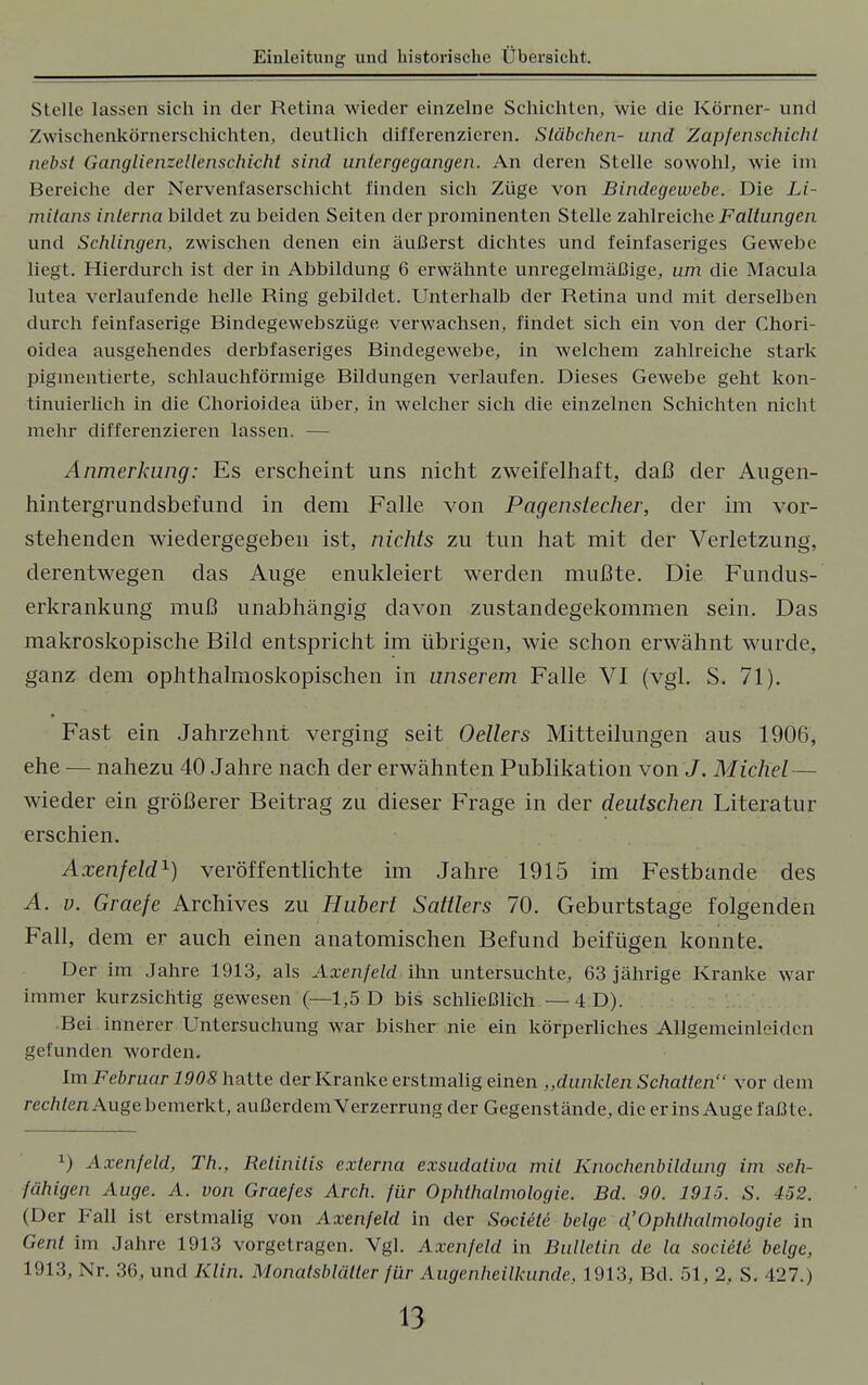 Stelle lassen sich in der Retina wieder einzelne Schichten, wie die Körner- und Zwischenkörnerschichten, deutlich differenzieren. Stäbchen- und Zapfenschicht nebst Ganglienzellenschicht sind untergegangen. An deren Stelle sowohl, wie im Bereiche der Nervenfaserschicht finden sich Züge von Bindegewebe. Die Li- mitans interna bildet zu beiden Seiten der prominenten Stelle zahlreiche Faltungen und Schlingen, zwischen denen ein äußerst dichtes und feinfaseriges Gewebe liegt. Hierdurch ist der in Abbildung 6 erwähnte unregelmäßige, um die Macula lutea verlaufende helle Ring gebildet. Unterhalb der Retina und mit derselben durch feinfaserige Bindegewebszüge verwachsen, findet sich ein von der Chori- oidea ausgehendes derbfaseriges Bindegewebe, in welchem zahlreiche stark pigmentierte, schlauchförmige Bildungen verlaufen. Dieses Gewebe geht kon- tinuierlich in die Chorioidea über, in welcher sich die einzelnen Schichten nicht mehr differenzieren lassen. — Anmerkung: Es erscheint uns nicht zweifelhaft, daß der Augen- hintergrundsbefund in dem Falle von Pagensiecher, der im vor- stehenden wiedergegeben ist, nichts zu tun hat mit der Verletzung, derentwegen das Auge enukleiert werden mußte. Die Fundus- erkrankung muß unabhängig davon zustandegekommen sein. Das makroskopische Bild entspricht im übrigen, wie schon erwähnt wurde, ganz dem ophthalmoskopischen in unserem Falle VI (vgl. S. 71). Fast ein Jahrzehnt verging seit Oellers Mitteilungen aus 1906, ehe — nahezu 40 Jahre nach der erwähnten Publikation von J. Michel— wieder ein größerer Beitrag zu dieser Frage in der deutschen Literatur erschien. Axenfeld1) veröffentlichte im Jahre 1915 im Festbande des A. v. Graefe Archives zu Hubert Sattlers 70. Geburtstage folgenden Fall, dem er auch einen anatomischen Befund beifügen konnte. Der im Jahre 1913, als Axenfeld ihn untersuchte, 63 jährige Kranke war immer kurzsichtig gewesen (—1,5 D bis schließlich —4 D). Bei innerer Untersuchung war bisher nie ein körperliches Allgemeinleiden gefunden worden. Im Februar 1908 hatte der Kranke erstmalig einen „dunklen Schatten vor dem rechten Auge bemerkt, außerdem Verzerrung der Gegenstände, die er ins Auge faßte. x) Axenfeld, Th., Retinitis externa exsudativa mit Knochenbildung im seh- fähigen Auge. A. von Graefes Arch. für Ophthalmologie. Bd. 90. 1915. S. 452. (Der Fall ist erstmalig von Axenfeld in der Societe bclgc d'Ophthalmologie in Gent im Jahre 1913 vorgetragen. Vgl. Axenfeld in Bulletin de la societe beige, 1913, Nr. 36, und Klin, Monatsbläller für Augenheilkunde, 1913, Bd. 51, 2, S. 427.)