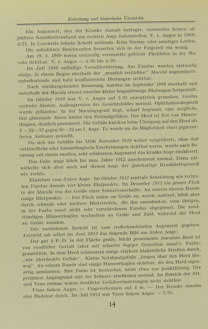 Ein Augenarzt. den der Kranke damals befragte, vermochte keinen ob- jektiven Krankheitsbefund am rechten Auge festzustellen! V. r. Auges in 1908: t/25. In Leseweite Eeinste Schrift mühsam. Kein Nieren- oder sonstiges Leiden. Die subjektiven Beschwerden besserten sich in der Folgezeit ein wenig. Am 19. 2. 1909 waren erstmalig vereinzelte gelbliche Pünktchen in der Ma- cula sichtbar. V. r. Auges = 4/50 bis 4/30. Im Juli 1909 auffällige Verschlechterung. Am Fundus wurden erstmalig einige, in einem Bogen oberhalb der „graulich verfärbten Macula angeordnete, unbedeutende und bald konfluierende Blutungen sichtbar. Nach vorübergehender Besserung wurden im September 1909 oberhalb und unterhalb der Macula erneut einzelne kleine bogenförmige Blutungen festgestellt. Im Oktober 1910 war V. r. Auges auf 5/35 exzentrisch gesunken. Großes zentrales Skotom. Außengrenzen des Gesichtsfeldes normal. Ophthalmoskopisch wurde gefunden: In der Maculagegend liegt, scharf begrenzt, eine weißliche, fast glänzende Masse hinter den Retinalgefäßen. Der Herd ist frei von Hamor- rhagien, deutlich prominent. Die Gefäße knicken beim Ubergang aut den Herd ab. T = 32—37 gegen 30—32 am 1. Auge. Es wurde an die Möglichkeit eines pigment- freien Sarkoms gedacht. Da sich das Gebilde bis Mitte November 1910 weiter vergrößerte, ohne daß entzündliche oder hämorrhagische Erscheinungen sichtbar waren, wurde nach Be- ratung mit einem zweiten, sehr erfahrenen Augenarzt das kranke Auge enukleierL Das linke Auge blieb bis zum Jahre 1912 anscheinend normal. Dann ent- wickelte sich aber auch auf diesem Auge der gleichartige Krankheitsprozeß wie rechts. . . , Einzelnes vom linken Auge: Im Oktober 1912 zentrale Sehstorung Wie rechts &m Fundus damals vier kleine JHufeunkte. Im Dezember 1912 ein grauer Fleck in der Macula von der Größe einer Sehnervenscheibe. An seinem oberen Rande einige Blutpunkte. - Der Fleck nahm an Größe zu, wurde mattrot, blieb aber durch schmale oder breitere Blutstreifen, die ihn umrahmten, vom übrigen, in der Farbe sonst nicht sehr verschiedenen Fundus abgegrenzt. Die rand- ständigen Hämorrhagien wechselten an Größe und Zahl, während der Herd an Größe zunahm. Der vorstehende Bericht ist vom ^behandelnden Augenarzt gegeben. Axenfeld sah selbst im Juni 1913 das folgende Bild am linken Auge: Der gut 4 P.-D. in der Fläche große, leicht prominente maculare Herd ist von rundlicher Gestalt (aber mit scharfer bogiger Grenzlinie nasal!). Farbe: «raurötlich. In dem Herd schimmern einige stärkere blaßrötliche Streifen durch, wie überdeckte Gefäße. Kleine Netzhautgefäße „biegen über den Herd hm- An seinem Rande sind einige Hämorrhagien sichtbar, die den Herd eigen- artig Räumen. Ihre Form ist wechselnd, nicht etwa nur punkt ornng. De, periphere Augengrund und der Sehnerv erschienen normal. Im Bereich da und Vena retinae waren deutliche Gefäßveränderungen me d Sichtbar v,.„„ linkrn Auges Fingererkennen auf l m. Der Krank« macht« eine Badekur durch. Im .lull 1913 war Visus linken Auges' - 1/35.