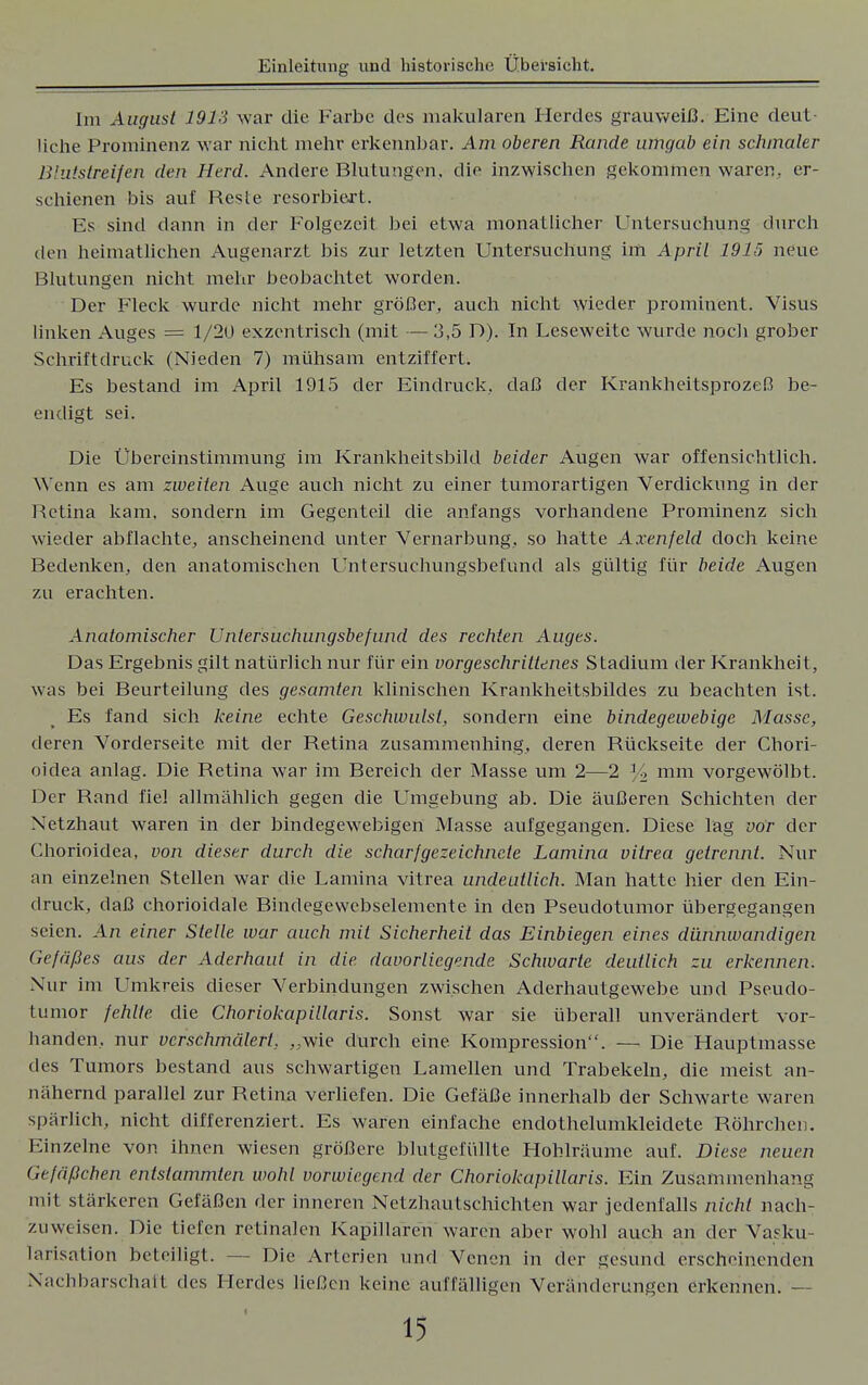 Im August 1913 war die Farbe des niakularen Herdes grauweiß. Eine deut- liche Prominenz war nicht mehr erkennbar. Am oberen Rande umgab ein schmaler Blutstreifen den Herd. Andere Blutungen, die inzwischen gekommen waren, er- schienen bis auf Reste resorbiert. Es sind dann in der Folgezeit bei etwa monatlicher Untersuchung durch den heimatlichen Augenarzt bis zur letzten Untersuchung im April 1915 neue Blutungen nicht mehr beobachtet worden. Der Fleck wurde nicht mehr größer, auch nicht wieder prominent. Visus linken Auges = 1/2U exzentrisch (mit — 3,5 D). In Leseweitc wurde noch grober Schriftdruck (Nieden 7) mühsam entziffert. Es bestand im April 1915 der Eindruck, daß der Krankheitsprozeß be- endigt sei. Die Übereinstimmung im Krankheitsbild beider Augen war offensichtlich. Wenn es am zweiten Auge auch nicht zu einer tumorartigen Verdickung in der Retina kam, sondern im Gegenteil die anfangs vorhandene Prominenz sich wieder abflachte, anscheinend unter Vernarbung, so hatte Axenfeld doch keine Bedenken, den anatomischen Untersuchungsbefund als gültig für beide Augen zu erachten. Anatomischer Untersuchungsbefund des rechten Auges. Das Ergebnis gilt natürlich nur für ein vorgeschrittenes Stadium der Krankheit, was bei Beurteilung des gesamten klinischen Krankheitsbildes zu beachten ist. Es fand sich keine echte Geschwulst, sondern eine bindegewebige Masse, deren Vorderseite mit der Retina zusammenhing, deren Rückseite der Chori- oidea anlag. Die Retina war im Bereich der Masse um 2—2 % mm vorgewölbt. Der Rand fiel allmählich gegen die Umgebung ab. Die äußeren Schichten der Netzhaut waren in der bindegewebigen Masse aufgegangen. Diese lag vor der Chorioidea, von dieser durch die scharfgezeichnete Lamina vitrea getrennt. Nur an einzelnen Stellen war die Lamina vitrea undeutlich. Man hatte hier den Ein- druck, daß chorioidale Bindegewebselemente in den Pseudotumor übergegangen seien. An einer Stelle war auch mit Sicherheil das Einbiegen eines dünnwandigen Gefäßes aus der Aderhaut in die davorlicgende Schwarte deutlich zu erkennen. Nur im Umkreis dieser Verbindungen zwischen Aderhautgewebe und Pseudo- tumor fehlte die Choriokapillaris. Sonst war sie überall unverändert vor- handen, nur verschmälert. „wie durch eine Kompression. — Die Hauptmasse des Tumors bestand aus schwartigen Lamellen und Trabekeln, die meist an- nähernd parallel zur Retina verliefen. Die Gefäße innerhalb der Schwarte waren spärlich, nicht differenziert. Es waren einfache endothelumkleidete Röhrchen. Einzelne von ihnen wiesen größere blutgefüllte Hohlräume auf. Diese neuen Gefäßchen entstammten wohl vorwiegend der Choriokapillaris. Ein Zusammenhang mit stärkeren Gefäßen der inneren Netzhautschichten war jedenfalls nicht nach- zuweisen. Die tiefen retinalen Kapillaren waren aber wohl auch an der Vasku- larisation beteiligt. — Die Arterien und Venen in der gesund erscheinenden Nachbarschalt des Herdes ließen keine auffälligen Veränderungen erkennen. —