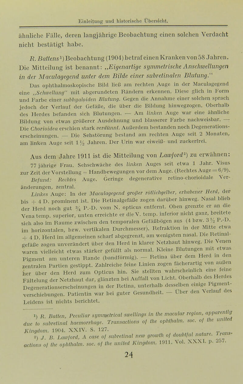 ähnliche Fälle, deren langjährige Beobachtung einen solchen Verdacht nicht bestätigt habe. R. Battens1) Beobachtung (1904) betraf einen Kranken von 58 Jahren. Die Mitteilung ist benannt: „Eigenartige symmetrische Anschwellungen in der Maculagegend unter dem Bilde einer subretinalen Blutung:' Das ophthalmoskopische Bild ließ am rechten Auge in der Maculagegend eine „Schwellung mit abgerundeten Rändern erkennen. Diese glich in Form und Farbe einer subhyaloiden Blutung. Gegen die Annahme einer solchen sprach jedoch der Verlauf der Gefäße, die über die Bildung hinwegzogen. Oberhalb des Herdes befanden sich Blutungen. — Am linken Auge war eine ähnliche Bildung von etwas größerer Ausdehnung und blasserer Farbe nachweisbar. — Die Chorioidea erschien stark verdünnt. Außerdem bestanden noch Degenerations- erscheinungen. — Die Sehstörung bestand am rechten Auge seit 2 Monaten, am linken Auge seit 1 ]/2 Jahren. Der Urin war eiweiß- und zuckerfrei. Aus dem Jahre 1911 ist die Mitteilung von Lawford2) zu erwähnen: 77 jährige Frau. Sehschwäche des linken Auges seit etwa 1 Jahr. Visus zur Zeit der Vorstellung = Handbewegungen vor dem Auge. (Rechtes Auge = 6/9). Befund: Rechtes Auge. Geringe degenerative retino-chorioidale Ver- änderungen, zentral. Linkes Auge: In der Maculagegend großer röllichgelber, erhabener Herd, der bis + 4 D. prominent ist. Die Retinalgefäße zogen darüber hinweg. Nasal blieb der Herd noch gut % P.-D. vom N. opticus entfernt. Oben grenzte er an die Venatemp. superior, unten erreichte er dieV. temp. inferior nicht ganz, breitete sich also im Räume zwischen den temporalen Gefäßbögen aus (4 bzw. 3% P.-D. im horizontalen, bzw. vertikalen Durchmesser). Refraktion in der Mitte etwa + 4 D. Herd im allgemeinen scharf abgegrenzt, am wenigsten nasal. Die Retinal- gefäße zogen unverändert über den Herd in klarer Netzhaut hinweg. Die Venen waren vielleicht etwas stärker gefüllt als normal. Kleine Blutungen mit etwas Pigment am unteren Rande (bandförmig). — Retina über dem Herd in den zentralen Partien gestippt. Zahlreiche feine Linien zogen fächerartig von außen her über den Herd zum Opticus hin. Sie stellten wahrscheinlich eine feine Fältelung der Netzhaut dar, glänzten bei Auffall von Licht. Oberhalb des Herdes Degenerationserscheinungen in der Retina, unterhalb desselben einige Plgment- verschiebungen. Patientin war bei guter Gesundheit. - Uber den Verlauf des Leidens ist nichts berichtet. 1) R Ballen Peculiar siimmclricul swellings in the macular regio,,, apparentlg duc lo subretinal haemorrhage. Transaelions oj Ihr ophlhalm. soc. oj the uiulcd Kingdom. 1904. XXIV. S. 127. 2) ./. B. Lawford, A case oj subrclinul ncw growih of doubtful naturc Irans? aclions of the ophlhalm. soc. of the unilcd Kingdom. 1911. Vol. XXXI. p. 257.