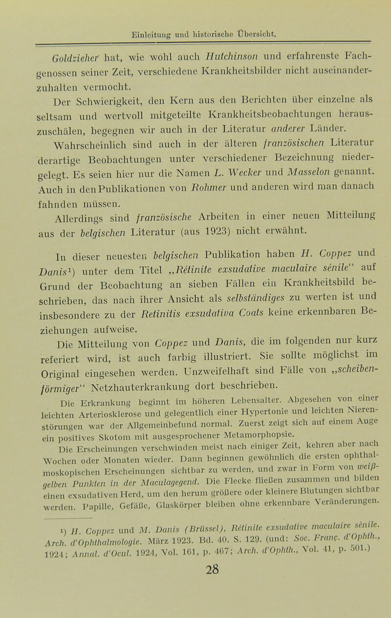 Goldziehev hat, wie wohl auch Hutchinson und erfahrenste Fach- genossen seiner Zeit, verschiedene Krankheitsbilder nicht auseinander- zuhalten vermocht. Der Schwierigkeit, den Kern aus den Berichten über einzelne als seltsam und wertvoll mitgeteilte Krankheitsbeobachtungen heraus- zuschälen, begegnen wir auch in der Literatur anderer Länder. Wahrscheinlich sind auch in der älteren französischen Literatur derartige Beobachtungen unter verschiedener Bezeichnung nieder- gelegt. Es seien hier nur die Namen L. Wecker und Masseion genannt. Auch in den Publikationen von Rohmer und anderen wird man danach fahnden müssen. Allerdings sind französische Arbeiten in einer neuen Mitteilung aus der belgischen Literatur (aus 1923) nicht erwähnt. In dieser neuesten belgischen Publikation haben H. Coppez und Danis1) unter dem Titel „Retinite exsudative maculaire senile1' auf Grund der Beobachtung an sieben Fällen ein Krankheitsbild be- schrieben, das nach ihrer Ansicht als selbständiges zu werten ist und insbesondere zu der Retinitis exsudativa Coais keine erkennbaren Be- ziehungen aufweise. Die Mitteilung von Coppez und Danis, die im folgenden nur kurz referiert wird, ist auch farbig illustriert. Sie sollte möglichst im Original eingesehen werden. Unzweifelhaft sind Fälle von „scheiben- förmiger Netzhauterkrankung dort beschrieben. Die Erkrankung beginnt im höheren Lebensalter. Abgesehen von einer leichten Arteriosklerose und gelegentlich einer Hypertonie und leichten Nieren- störungen war der Allgemeinbefund normal. Zuerst zeigt sich auf einem Auge ein positives Skotom mit ausgesprochener Metamorphopsie. Die Erscheinungen verschwinden meist nach einiger Zeil, kehren aber nach Wochen »der Monaten wieder. Dann beginnen gewöhnlich die ersten ophthal- moskopischen Erscheinungen sichtbar zu werden, und zwar in Form von weiß- gelben Punkten in der Maculagegend. Die Flecke Hießen zusammen und bilden einen exsudativen Herd, um den herum größere oder kleinere Blutungen sichtbar werden. Papille, Gefäße, Glaskörper bleiben ohne erkennbare Veränderungen. i) H. Coppez und M. Danis (Brüssel), Relinile exsudative maculaire senile. Areh. d>Ophthalmologie. März 1923. Bd. 40. S. 129. (und: Soc. Franc, dOphth., 1924; Annal. d'Ocul. 1924, Vol. 161, p. 467} Arcft. d'Ophlh., Vol. 41, p. 501.)