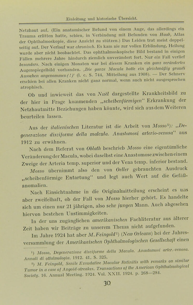 Netzhaut auf, (Ein anatomischer Befund von einem Auge, das allerdings ein Trauma erlitten hatte, schien, in Verbindung mit Befunden von Haab, Atlas der Ophthalmoskopie, diese Ansicht zu stützen.) Das Leiden trat meist doppel- seitig auf. Der Verlauf war chronisch. Es kam nie zur vollen Erblindung. Heilung wurde aber nicht beobachtet. Das ophthalmoskopische Bild bestand in einigen Fällen mehrere Jahre hindurch ziemlich unverändert fort. Nur ein Fall verlief besonders. Nach einigen Monaten war bei diesem Kranken ein ganz verändertes Augenspiegelbild vorhanden. ,Die ganze Macula halle ein gleichmäßig graues Aussehen angenommen (!)' (1. c. S. 744, Mitteilung aus 1908). — Der Sehnerv erschien bei allen Kranken nicht ganz normal, wenn auch nicht ausgesprochen atrophisch. Ob und inwieweit das von Nu'el dargestellte Krankheitsbild zu der hier in Frage kommenden „scheibenförmigen'1 Erkrankung der Netzhautmitte Beziehungen haben könnte, wird sich aus dem Weiteren beurteilen lassen. Aus der italienischen Literatur ist die Arbeit von Mosso1): „De- generazione disziforme della malcula. Anastomosi arterio-venosa1 aus 1912 zu erwähnen. Nach dem Referat von Oblath beschrieb Mosso eine eigentümliche Veränderung der Macula, wobei daselbst eine Anastomose zwischen einem Zweige der Arteria temp. superior und der Vena temp. inferior bestand. Mosso übernimmt also den von Oeller gebrauchten Ausdruck „scheibenförmige Entartung und legt auch Wert auf die Gefäß- anomalien. Nach Einsichtnahme in die Originalmitteilung erscheint es uns aber zweifelhaft, ob der Fall von Mosso hierher gehört. Es handelte sich um einen nur 21 jährigen, also sehr jungen Mann. Auch abgesehen hiervon bestehen Unstimmigkeiten. In der uns zugänglichen amerikanischen Fachliteratur aus älterer Zeit haben wir Beiträge zu unserem Thema nicht aufgefunden. Im Jahre 1924 hat aber M.Feingold') (New Orleans) bei der Jahres- versammlung der Amerikanischen Ophthalmologischen Gesellschalt einen i) Mosso, Degenerazione disziforme della Macula. Anastomose arlcr.-vcnosa. Annali di otlalmologia. 1912. 41. S. 325. *) M Feingold, Senile Exsudative Maciilar Retinitis with remarks on similar Tumor in a case of Angoid-streakes. Transaclions of the American Ophthalmological Society. 16. Annual Meeting. 1924. Vol. XXII. 1924. p. 268-284.