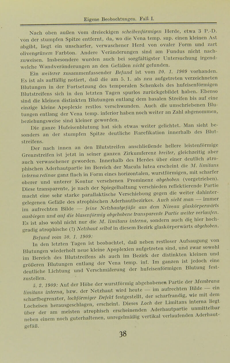 Nach oben außen vom dreieckigen scheibenförmigen Herde, etwa 3 P.-D. von der stumpfen Spitze entfernt, da, wo die Vena temp. sup. einen kleinen Ast abgibt, liegt ein unscharfer, verwaschener Herd von ovaler Form und zart olivenffrünem Farbton. Andere Veränderungen sind am Fundus nicht nach- zuweisen. Insbesondere wurden auch bei sorgfältigster Untersuchung irgend welche Wandveränderungen an den Gefäßen nicht gefunden. Ein weiterer zusammenfassender Befund ist vom 20. 1. 1909 vorhanden. Es ist als auffällig notiert, daß die am 5. 1. als neu aufgetreten verzeichneten Blutungen in der Fortsetzung des temporalen Schenkels des hufeisenförmigen Blutstreifens sich in den letzten Tagen spurlos zurückgebildet haben. Ebenso sind die kleinen distinkten Blutungen entlang dem basalen Streifen bis auf eine einzige kleine Apoplexie restlos verschwunden. Auch die umschriebenen Blu- tungen entlang der Vena temp. inferior haben noch weiter an Zahl abgenommen, beziehungsweise sind kleiner geworden. Die ganze Hufeisenblutung hat sich etwas weiter gelichtet. Man sieht be- sonders an der stumpfen Spitze deutliche Barefikation innerhalb des Blut- streifens. Der nach innen an den Blutstreifen anschließende hellere leistenlormige Grenzstreifen ist jetzt in seiner ganzen Zirkumferenz breiler, gleichzeitig aber auch verwaschener geworden. Innerhalb des Herdes über einer deutlich atro- phischen Aderhautpartie im Bereich der Macula lutea erscheint die M. hmitans interna retinae ganz flach in Form eines horizontalen, wurstförmigen, mit scharfer oberer und unterer Kontur versehenen Prominenz abgehoben (vorgetrieben). Diese transparente, je nach der Spiegelhaltung verschieden reflektierende Partie macht eine sehr starke parallaktische Verschiebung gegen die weiter dahinter- tfele^enen Gefäße des atrophischen Aderhautbezirkes. Auch sieht man — immer im aufrechten Bilde - feine Netzhautgefäße aus dem Niveau glaskorperwarts ausbiegen und auf die blasenförmig abgehobene transparente Partie weiter verlaufen. Es ist also wohl nicht nur die M. limilans interna, sondern auch che hier hoch- gradig atrophische (!) Netzhaut selbst in diesem Bezirk glaskörperwärts abgehoben. Befund vom 30. 1. 1909: In den letzten Tagen ist beobachtet, daß neben restloser Aufsaugung von Blutungen wiederholt neue kleine Apoplexien aufgetreten sind, und zwar sowohl im Bereich des Blutstreifens als auch im Bezirk der distinkten kleinen und größeren Blutungen entlang der Vena temp. faf. Im ganzen ist jedoch eine deutliche Lichtung und Verschmälerung der hufeisenförmigen Blutung lest- zustellen ' 5 2 1909 -Auf der Höhe der wurstförmig abgehobenen Partie der Membrana limilans interna, bzw. der Netzhaut wird heute - im aufrechten BMe- aii scharfbegrenzter, lochförmiger Defekt festgestellt, der schar frandig, wie mit dem „„„eisen herausgeschlagen, erscheint. Dieses Loch der ..mutans m en über der am meisten atrophisch erscheinenden Aderhautpartie um dt II.. . eine,,, noch guterhaltenen, unregelmäßig vertikal verlaufenden Aderhau.- gefäß.