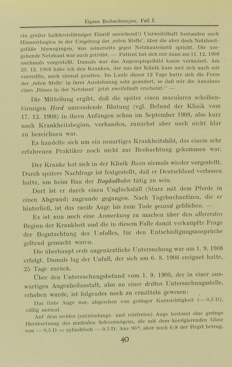 ein großer halbkreisförmiger Einriß aussehend!) Unzweifelhaft bestanden auch 1 [ämorrhagien in der Umgebung der ,roten Stelle', über die aber doch Netzhaut- gefäße hinwegzogen, was seinerseits gegen Netzhauteinriß spricht. Die. um- gebende Netzhaut war auch getrübt. — Patient hat sich mir dann am 11.12. 1908 nochmals vorgestellt. Damals war das Augenspiegelbild kaum verändert. Am 23. 12. 1908 habe ich den Kranken, der aus der Klinik kam und sich auch mir vorstellte, noch einmal gesehen. Im Laufe dieser 12 Tage hatte sich die Form der ,roten Stelle' in ihrer Ausdehnung sehr geändert, so daß mir die Annahme eines .Risses in der Netzhaut' jetzt zweifelhaft erscheint. — Die Mitteilung ergibt, daß die später einen macularen scheiben- förmigen Herd umrandende Blutung (vgl. Befund der Klinik vom 17. 12. 1908) in ihren Anfängen schon im September 1908, also kurz nach Krankheitsbeginn, vorhanden, zunächst aber noch nicht klar zu bezeichnen war. Es handelte sich um ein neuartiges Krankheitsbild, das einem sehr erfahrenen Praktiker noch nicht zur Beobachtung gekommen war. Der Kranke hat sich in der Klinik Bonn niemals wieder vorgestellt. Durch spätere Nachfrage ist festgestellt, daß er Deutschland verlassen hatte, um beim Bau der Bagdadbahn tätig zu sein. Dort ist er durch einen Unglücksfall (Sturz mit dem Pferde in einen Abgrund) zugrunde gegangen. Nach Tagebuchnotizen, die er hinterließ, ist das zweite Auge bis zum Tode gesund geblieben. - Es ist nun noch eine Anmerkung zu machen über den allerersten Beginn der Krankheit und die in diesem Falle damit verknüpfte Frage der Begutachtung des Unfalles, für den Entschädigungsansprüche geltend gemacht waren. Die überhaupt erste augenärztliche Untersuchung war am 1. 9. 1908 erfolgt. Damals lag der Unfall, der sich am 6. 8. 1908 ereignet hatte, 25 Tage zurück. Über den Untersuchungsbefund vom 1. 9. 1908, der in einer aus- wärtigen Augenheilanstalt, also an einer dritten Untersuchungsstelle, erhoben wurde, ist folgendes noch zu ermitteln gewesen: Das linke Auge war, abgesehen von geringer Kurzsichtigkeit (— 0,5 D), völlig normal. \ul dem rechten (entzündungs- und reizfreien) Auge bestand eine geringe Herabsetzung des zentralen Sehvermögens, die mit dem korrigierenden Glase von - 0,5 D = zylindrisch -0,5 D. Axe 90» aber noch 6/8 -1er Hegel betrug.