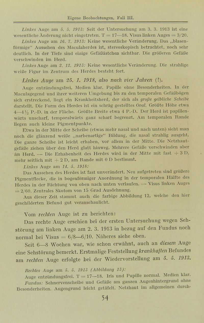 Linkes Auge am 5. 5. 1913: Seit der Untersuchung am 3. 3. 1913 ist eine wesentliche Änderung nicht eingetreten. T = 17—18. Visus linken Auges = 3/20. Linkes Auge am 16. 7. 1913: Keine wesentliche Veränderung. Das ,,blasen- förmige Aussehen des Maculaherdes ist, stereoskopisch betrachtet, noch sehr deutlich. In der Tiefe sind einige Gefäßästchen sichtbar. Die größeren Gefäße verschwinden im Herd. Linkes Auge am 2. 12. 1913: Keine wesentliche Veränderung. Die strahlige weiße Figur im Zentrum des Herdes besteht fort. Linkes Auge am 25. 1. 1918, also nach vier Jahren (!). Auge entzündungsfrei. Medien klar. Papille ohne Besonderheiten. In der Maculagegend und ihrer weiteren Umgebung bis zu den temporalen Gefäßbögen sich erstreckend, liegt ein Krankheitsherd, der sich als große gelbliche Scheibe darstellt. Die Form des Herdes ist ein schräg gestelltes Oval. Größte Höhe etwa 4—414 p.-D. in der Fläche. Größte Breite etwa 4 P.-D. Der Herd ist papillen- wärts unscharf, temporalwärts ganz scharf begrenzt. Am temporalen Rande liegen auch kleine Pigmentpunkte. Etwa in der Mitte der Scheibe (etwas mehr nasal und nach unten) sieht man noch die glänzend weiße „narbenartige Bildung, die nasal strahlig ausgeht. Die ganze Scheibe ist leicht erhaben, vor allem in der Mitte. Die Netzhaut- gefäße ziehen über den Herd glatt hinweg. Mehrere Gefäße verschwinden aber im Herd. — Die Erhabenheit des Herdes wird in der Mitte mit fast + 3 D, mehr seitlich mit + 2 D, am Rande mit 0 D bestimmt. Linkes Auge am 14. 5. 1918: Das Aussehen des Herdes ist fast unverändert. Neu aufgetreten sind größere Pigmentflecke, die in bogenförmiger Anordnung in der temporalen Hälfte des Herdes in der Richtung von oben nach unten verlaufen. — Visus linken Auges = 2/60. Zentrales Skotom von 15 Grad Ausdehnung. Aus dieser Zeit stammt auch die farbige Abbildung 12, welche den hier geschilderten Befund gut veranschaulicht. Vom rechten Auge ist zu berichten: Das rechte Auge erschien bei der ersten Untersuchung wegen Seh- störung am linken Auge am 2. 3. 1913 in bezug auf den Fundus noch normal bei Visus = 6/8—6/10. Näheres siehe oben. Seit 6—8 Wochen war, wie schon erwähnt, auch an diesem Auge eine Sehstörung bemerkt. Erstmalige Feststellung krankhaften Befundes am rechten Auge erfolgte bei der Wiedervorstellung am 5. 5. 1913. Rechtes Auge am 5. 5. 1913 (Abbildung 13): Auge entzündungsfrei. T = 17—18. Iris und Pupille normal. Medien klar. Fundus: Sehnervenscheibe und Gefäße am ganzen Augenhintergrund ohne Besonderheiten. Augengrund leicht getäfelt. Netzhaut im allgemeinen durch-