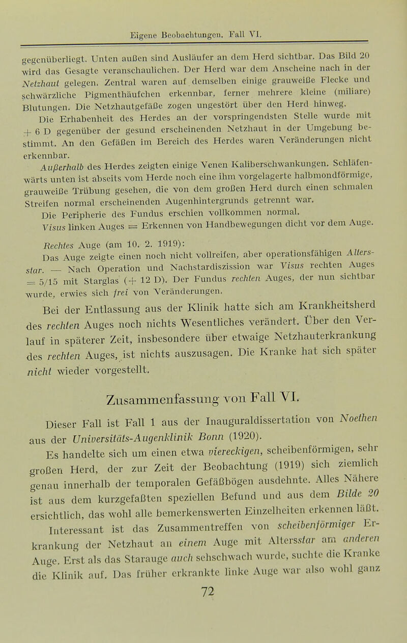 gegenüberliegt. Unten außen sind Ausläufer an dem Herd sichtbar. Das Bild 20 wird das Gesagte veranschaulichen. Der Herd war dem Anscheine nach in der Netzhaut gelegen. Zentral waren auf demselben einige grauweiße Flecke und schwärzliche Pigmenthäufchen erkennbar, ferner mehrere kleine (miliare) Blutungen. Die Netzhautgefäße zogen ungestört über den Herd hinweg. Die Erhabenheit des Herdes an der vorspringendsten Stelle wurde mit + 6 D gegenüber der gesund erscheinenden Netzhaut in der Umgebung be- stimmten den Gefäßen im Bereich des Herdes waren Veränderungen nicht erkennbar. Außerhalb des Herdes zeigten einige Venen Kaliberschwankungen. Schläfen- wärts unten ist abseits vom Herde noch eine ihm vorgelagerte halbmondförmige, grauweiße Trübung gesehen, die von dem großen Herd durch einen schmalen Streifen normal erscheinenden Augenhintergrunds getrennt war. Die Peripherie des Fundus erschien vollkommen normal. Visus linken Auges = Erkennen von Handbewegungen dicht vor dem Auge. Rechtes Auge (am 10. 2. 1919): Das Auge zeigte einen noch nicht Vollreifen, aber operationsfähigen Allers- s/ar. _ Nach Operation und Nachstardiszission war Visus rechten Auges = 5/15 mit Starglas (+ 12 D). Der Fundus rechten Auges, der nun sichtbar wurde, erwies sich frei von Veränderungen. Bei der Entlassung aus der Klinik hatte sich am Krankheitsherd des rechten Auges noch nichts Wesentliches verändert. Über den Ver- lauf in späterer Zeit, insbesondere über etwaige Netzhauterkrankung des rechten Auges, ist nichts auszusagen. Die Kranke hat sich später nicht wieder vorgestellt. Zusammenfassung von Fall VI. Dieser Fall ist Fall 1 aus der Inauguraldissertation von Noethen aus der Universitäts-Augenklinik Bonn (1920). Es handelte sich um einen etwa viereckigen, scheibenförmigen, sehr großen Herd, der zur Zeit der Beobachtung (1910) sich ziemlich genau innerhalb der temporalen Gefäßbögen ausdehnte. Alles Nähere ist aus dem kurzgefaßten speziellen Befund und aus dem Bilde 20 ersichtlich, das wohl alle bemerkenswerten Einzelheiten erkennen läßt. Interessant ist das Zusammentreffen von scheibenförmiger Er- krankung der Netzhaut an einem Auge mit Alters.s/ar am anderen Auge. Erst als -las Starauge auch sehschwach wurde, suchte die Kranke die Klinik auf. Das früher erkrankte linke Auge war also wohl ganz