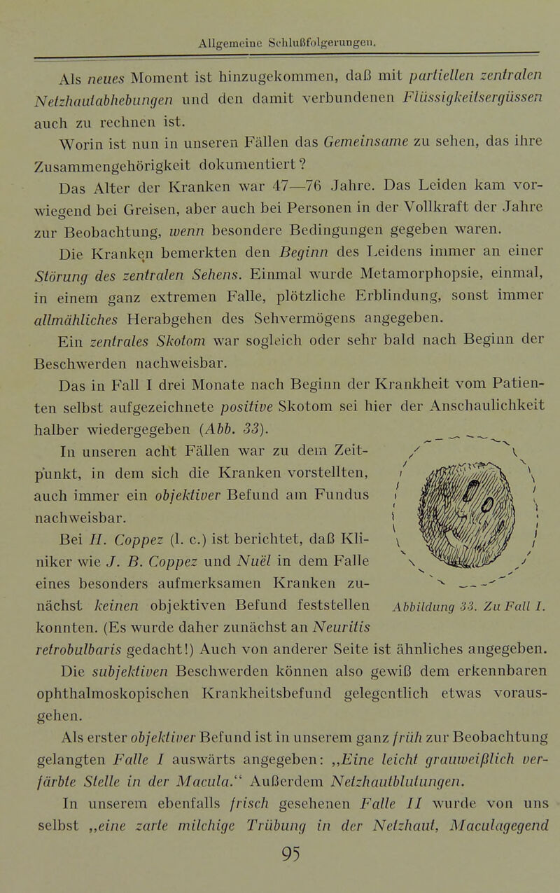 Als neues Moment ist hinzugekommen, daß mit partiellen zentralen Netzhanlabhebungen und den damit verbundenen Flüssigkeitsergüssen auch zu rechnen ist. Worin ist nun in unseren Fällen das Gemeinsame zu sehen, das ihre Zusammengehörigkeit dokumentiert ? Das Alter der Kranken war 47—76 Jahre. Das Leiden kam vor- wiegend bei Greisen, aber auch bei Personen in der Vollkraft der Jahre zur Beobachtung, wenn besondere Bedingungen gegeben waren. Die Kranken bemerkten den Beginn des Leidens immer an einer Störung des zentralen Sehens. Einmal wurde Metamorphopsie, einmal, in einem ganz extremen Falle, plötzliche Erblindung, sonst immer allmähliches Herabgehen des Sehvermögens angegeben. Ein zentrales Skotom war sogleich oder sehr bald nach Beginn der Beschwerden nachweisbar. Das in Fall I drei Monate nach Beginn der Krankheit vom Patien- ten selbst aufgezeichnete positive Skotom sei hier der Anschaulichkeit halber wiedergegeben (Abb. 33). _ - _ In unseren acht Fällen war zu dein Zeit- punkt, in dem sich die Kranken vorstellten, auch immer ein objektiver Befund am Funclus nachweisbar. Bei H. Coppez (1. c.) ist berichtet, daß Kli- niker wie J. B. Coppez und Nuel in dem Falle eines besonders aufmerksamen Kranken zu- nächst keinen objektiven Befund feststellen konnten. (Es wurde daher zunächst an Neuritis retrobulbaris gedacht!) Auch von anderer Seite ist ähnliches angegeben. Die subjektiven Beschwerden können also gewiß dem erkennbaren ophthalmoskopischen Krankheitsbefund gelegentlich etwas voraus- gehen. Als erster objektiver Befund ist in unserem ganz früh zur Beobachtung gelangten Falle I auswärts angegeben: „Eine leicht grauweißlich ver- färbte Stelle in der Macula. Außerdem Netzhautblutungen. In unserem ebenfalls frisch gesehenen Falle II wurde von uns selbst „eine zarte milchige Trübung in der Netzhaut, Maculagegend Abbildung 33. Zu Fall I.