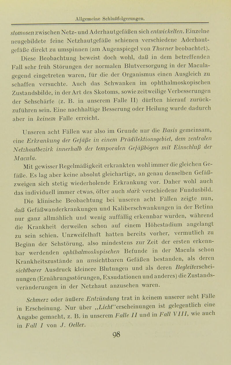 slomosen zwischen Netz- und Aderhautgefäßen sich entwickelten. Einzelne neugebildete feine Netzhautgefäße schienen verschiedene Aderhaut- gefäße direkt zu umspinnen (am Augenspiegel von Thorner beobachtet). Diese Beobachtung beweist doch wohl, daß in dem betreffenden Fall sehr früh Störungen der normalen Blutversorgung in der Macula- gegend eingetreten waren, für die der Organismus einen Ausgleich zu schaffen versuchte. Auch das Schwanken im ophthalmoskopischen Zustandsbilde, in der Art des Skotoms, sowie zeitweilige Verbesserungen der Sehschärfe (z. B. in unserem Falle II) dürften hierauf zurück- zuführen sein. Eine nachhaltige Besserung oder Heilung wurde dadurch aber in keinem Falle erreicht. Unseren acht Fällen war also im Grunde nur die Basis gemeinsam, eine Erkrankung der Gefäße in einem Prädilektionsgebiel, dem zentralen Netzhautbezirk innerhalb der temporalen Gefäßbögen mit Einschluß der Macula. Mit gewisser Regelmäßigkeit erkrankten wohl immer die gleichen Ge- fäße. Es lag aber keine absolut gleichartige, an genau denselben Gefäß- zweigen sich stetig wiederholende Erkrankung vor. Daher wohl auch das individuell immer etwas, öfter auch stark verschiedene Fundusbild. Die klinische Beobachtung bei unseren acht Fällen zeigte nun, daß Gefäßwanderkrankungen und Kaliberschwankungen in der Retina nur ganz allmählich und wenig auffällig erkennbar wurden, während die Krankheit derweilen schon auf einem Höhestadium angelangt zu sein schien. Unzweifelhaft hatten bereits vorher, vermutlich zu Beginn der Sehstörung, also mindestens zur Zeit der ersten erkenn- bar werdenden ophthalmoskopischen Befunde in der Macula schon Krankheitszustände an unsichtbaren Gefäßen bestanden, als deren sichtbarer Ausdruck kleinere Blutungen und als deren Begleiterschei- nungen (Ernährungsstörungen, Exsudationen und anderes) die Zustands- veränderungen in der Netzhaut anzusehen waren. Schmerz oder äußere Entzündung trat in keinem unserer acht Fälle in Erscheinung. Nur über „LiWerscheinungen ist gelegentlich eine Angabe gemacht, z. B. in unserem Falle II und in Fall VI IL wie auch in Fall I von ./. Geller.