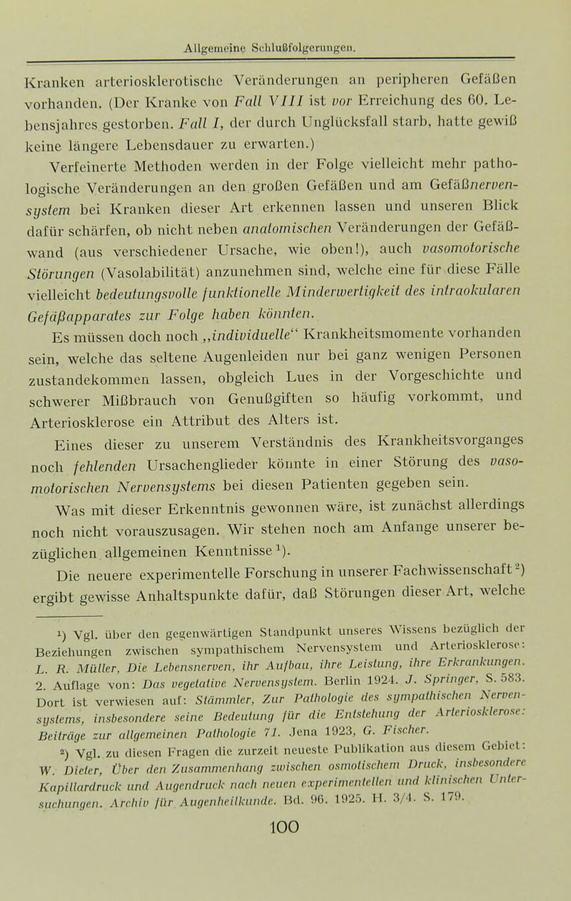 Kranken arteriosklerotische Veränderungen an peripheren Gefäßen vorhanden. (Der Kranke von Fall VIII ist vor. Erreichung des 60. Le- bensjahres gestorben. Fall I, der durch Unglücksfall starb, hatte gewiß keine längere Lebensdauer zu erwarten.) Verfeinerte Methoden werden in der Folge vielleicht mehr patho- logische Veränderungen an den großen Gefäßen und am Gefäßneroen- system bei Kranken dieser Art erkennen lassen und unseren Blick dafür schärfen, ob nicht neben anatomischen Veränderungen der Gefäß- wand (aus verschiedener Ursache, wie oben!), auch vasomotorische Störungen (Vasolabilität) anzunehmen sind, welche eine für diese Fälle vielleicht bedeutungsvolle funktionelle Minderwertigkeit des intraokularen Gefäßapparates zur Folge haben könnten. Es müssen doch noch „individuelle Krankheitsmomente vorhanden sein, welche das seltene Augenleiden nur bei ganz wenigen Personen Zustandekommen lassen, obgleich Lues in der Vorgeschichte und schwerer Mißbrauch von Genußgiften so häufig vorkommt, und Arteriosklerose ein Attribut des Alters ist. Eines dieser zu unserem Verständnis des Krankheitsvorganges noch fehlenden Ursachenglieder könnte in einer Störung des vaso- motorischen Nervensystems bei diesen Patienten gegeben sein. Was mit dieser Erkenntnis gewonnen wäre, ist zunächst allerdings noch nicht vorauszusagen. Wir stehen noch am Anfange unserer be- züglichen allgemeinen Kenntnissex). Die neuere experimentelle Forschung in unserer Fachwissenschaft2) ergibt gewisse Anhaltspunkte dafür, daß Störungen dieser Art, welche i) Vgl. über den gegenwärtigen Standpunkt unseres Wissens bezüglich der Beziehungen zwischen sympathischem Nervensystem und Arteriosklerose: L. R. Müller, Die Lebensnerven, ihr Aufbau, ihre Leistung, ihre Erkrankungen. 2 Auflage von: Das vegetative Nervensystem. Berlin 1924. J. Springer. S. 583. Dort ist verwiesen auf: Stammler, Zur Pathologie des sympathischen Nerven- Systems, insbesondere seine Bedeutung für die Entstehung der Arteriosklerose: Beiträge zur allgemeinen Pathologie 71. Jena 1923, G. Fischer. *) Vgl. zu diesen Fragen die zurzeit neueste Publikation aus diesem Gebiet: W. Dieter, Über den Zusammenhang zwischen osmotischem Druck, insbesondere Kapillardruck und Augendruck nach neuen experimentellen und klinischen l nter- suchungen. Archiv für Augenheilkunde. Bd. 96. 1925. H. 3/4. S. 179.