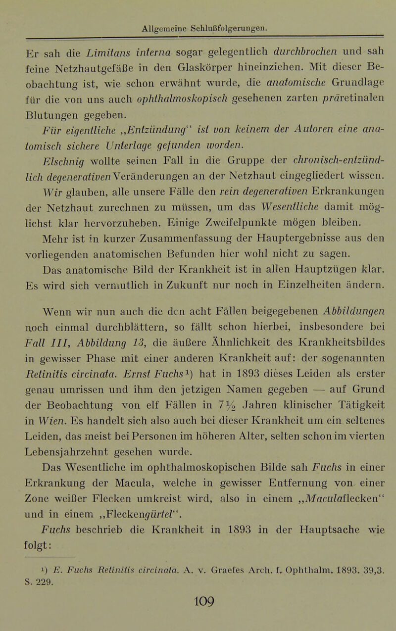 Er sah die Limitans interna sogar gelegentlich durchbrochen und sah feine Netzhautgefäße in den Glaskörper hineinziehen. Mit dieser Be- obachtung ist, wie schon erwähnt wurde, die anatomische Grundlage für die von uns auch ophthalmoskopisch gesehenen zarten präretinalen Blutungen gegeben. Für eigentliche „Entzündung'1 ist von keinem der Autoren eine ana- tomisch sichere Unterlage gefunden worden. Elschnig wollte seinen Fall in die Gruppe der chronisch-entzünd- lich (%eneraftye/i Veränderungen an der Netzhaut eingegliedert wissen. Wir glauben, alle unsere Fälle den rein degenerativen Erkrankungen der Netzhaut zurechnen zu müssen, um das Wesentliche damit mög- lichst klar hervorzuheben. Einige Zweifelpunkte mögen bleiben. Mehr ist in kurzer Zusammenfassung der Hauptergebnisse aus den vorliegenden anatomischen Befunden hier wohl nicht zu sagen. Das anatomische Bild der Krankheit ist in allen Hauptzügen klar. Es wird sich vermutlich in Zukunft nur noch in Einzelheiten ändern. Wenn wir nun auch die den acht Fällen beigegebenen Abbildungen noch einmal durchblättern, so fällt schon hierbei, insbesondere bei Fall III, Abbildung 13, die äußere Ähnlichkeit des Krankheitsbildes in gewisser Phase mit einer anderen Krankheit auf: der sogenannten Retinitis circinata. Ernst Fuchs1) hat in 1893 dieses Leiden als erster genau umrissen und ihm den jetzigen Namen gegeben — auf Grund der Beobachtung von elf Fällen in 7% Jahren klinischer Tätigkeit in Wien. Es handelt sich also auch bei dieser Krankheit um ein seltenes Leiden, das meist bei Personen im höheren Alter, selten schon im vierten Lebensjahrzehnt gesehen wurde. Das Wesentliche im ophthalmoskopischen Bilde sah Fuchs in einer Erkrankung der Macula, welche in gewisser Entfernung von einer Zone weißer Flecken umkreist wird, also in einem „MacuZaflecken und in einem ,,Flecken#ür/eZ. Fuchs beschrieb die Krankheit in 1893 in der Hauptsache wie folgt: i) E. Fuchs Retinitis circinata. A. v. Graefes Arch. f. Ophthalm. 1893. 39,3. S. 229.