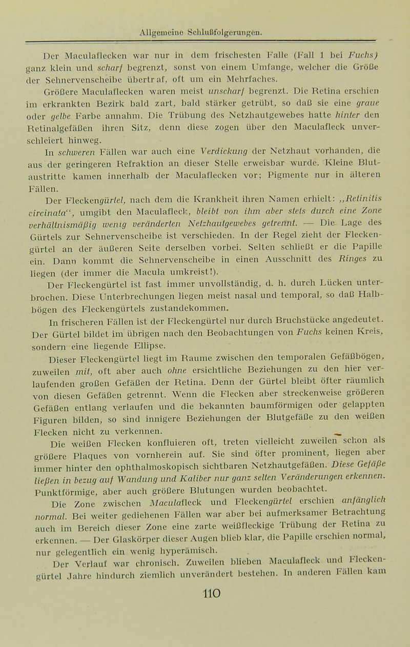 Der Maculaflecken war nur in dem frischesten Falle (Fall 1 bei Fuchs) ganz klein und schar/ begrenzt, sonst von einem Umfange, welcher die Größe der Sehnervenscheibe übertraf, oft um ein Mehrfaches. Größere Maculaflecken waren meist unscharf begrenzt. Die Retina erschien im erkrankten Bezirk bald zart, bald stärker getrübt, so daß sie eine graue oder gelbe Farbe annahm. Die Trübung des Netzhautgewebes hatte hinter den Retinalgefäßen ihren Sitz, denn diese zogen über den Maculal'leck unver- schleiert hinweg. In schweren Fällen war auch eine Verdickung der Netzhaut vorhanden, die aus der geringeren Refraktion an dieser Stelle erweisbar wurde. Kleine Blut- austritte kamen innerhalb der Maculaflecken vor; Pigmente nur in älteren Fällen. Der Flecken^ür/eZ, nach dem die Krankheit ihren Namen erhielt: ,,Retinitis circinata, umgibt den Maculal'leck, bleibt von ihm aber stets durch eine Zone verhältnismäßig wenig veränderten Netzhautgewebes getrennt. — Die Lage des Gürtels zur Sehnervenscheibe ist verschieden. In der Regel zieht der Flecken- gürtel an der äußeren Seite derselben vorbei. Selten schließt er die Papille ein. Dann kommt die Sehnervenscheibe in einen Ausschnitt des Ringes zu liegen (der immer die Macula umkreist!). Der Fleckengürtel ist fast immer unvollständig, d. h. durch Lücken unter- brochen. Diese Unterbrechungen liegen meist nasal und temporal, so daß Halb- bögen des Fleckengürtels Zustandekommen. In frischeren Fällen ist der Fleckengürtel nur durch Bruchstücke angedeutet. Der Gürtel bildet im übrigen nach den Beobachtungen von Fuchs keinen Kreis, sondern eine liegende Ellipse. Dieser Fleckengürtel liegt im Räume zwischen den temporalen Gefäßbögen, zuweilen mit, oft aber auch ohne ersichtliche Beziehungen zu den hier ver- laufenden großen Gefäßen der Retina. Denn der Gürtel bleibt öfter räumlich von diesen Gefäßen getrennt. Wenn die Flecken aber streckenweise größeren Gefäßen entlang verlaufen und die bekannten baumförmigen oder gelappten Figuren bilden, so sind innigere Beziehungen der Blutgefäße zu den weißen Flecken nicht zu verkennen. _ Die weißen Flecken konfluieren oft, treten vielleicht zuweilen schon als größere Plaques von vornherein auf. Sie sind öfter prominent, liegen aber immer hinter den ophthalmoskopisch sichtbaren Netzhautgefäßen; Diese Gefäße ließen in bezug auf Wandung und Kaliber nur ganz selten Veränderungen erkennen. Punktförmige, aber auch größere Blutungen wurden beobachtet. Die Zone zwischen A/acu/afleck und Fleckeng-ür/ei erschien anfänglich normal. Bei weiter gediehenen Fällen war aber bei aufmerksamer Betrachtung auch im Bereich dieser Zone eine zarte weißfleckige Trübung der Retina zu erkennen. — Der Glaskörper dieser Augen blieb klar, die Papille erschien normal, nur gelegentlieh ein wenig hyperämlsch. Der Verlauf war chronisch. Zuweilen blieben Maeulafleek und Flecken gürte! Jahre hindurch ziemlich unverändert bestehen. In anderen hallen kam