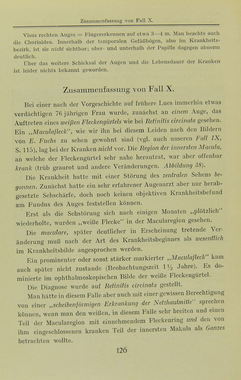 Visus rechten Auges = Fingererkennen auf etwa 3—4 m. Man beachte auch die Chorioidea. Innerhalb der temporalen Gefäßbögen, also im Krankheits- bezirk, ist sie nicht sichtbar; ober- und unterhalb der Papille dagegen abnorm deutlich. Über das weitere Schicksal der Augen und die Lebensdauer der Kranken ist leider nichts bekannt geworden. Zusammenfassung von Fall X. Bei einer nach der Vorgeschichte auf frühere Lues immerhin etwas verdächtigen 76 jährigen Frau wurde, zunächst an einem Auge, das Auftreten eines weißen Fleckengürtels wie bei Retinitis circinata gesehen. Ein „Maculafleck, wie wir ihn bei diesem Leiden nach den Bildern von E. Fuchs zu sehen gewohnt sind (vgl. auch unseren Fall IX, S. 115), lag bei der Kranken nicht vor. Die Region der innersten Macula, an welche der Fleckengürtel sehr nahe herantrat, war aber offenbar krank (trüb graurot und andere Veränderungen. Abbildung 38). Die Krankheit hatte mit einer Störung des zentralen Sehens be- gonnen. Zunächst hatte ein sehr erfahrener Augenarzt aber nur herab- gesetzte Sehschärfe, doch noch keinen objektiven Krankheitsbefund am Fundus des Auges feststellen können. Erst als die Sehstörung sich nach einigen Monaten „plötzlich wiederholte, wurden „weiße Flecke in der Macularegion gesehen. Die maculare, später deutlicher in Erscheinung tretende Ver- änderung muß nach der Art des Krankheitsbeginnes als wesentlich im Krankheitsbilde angesprochen werden. Ein prominenter oder sonst stärker markierter „Maculafleck kam auch später nicht zustande (Beobachtungszeit 1% Jahre). Es do- minierte im ophthalmoskopischen Bilde der weiße Fleckengürtel. Die Diagnose wurde auf Retinitis circinata gestellt. Man hätte in diesem Falle aber auch mit einer gewissen Berechtigung von einer „scheibenförmigen Erkrankung der Netzhautmilte- sprechen können, wenn man den weißen, in diesem Falle sehr breiten und einen Teil der Macularegion mit einnehmendem Fleckenring und den von ihm eingeschlossenen kranken Teil der innersten Makula als Ganzes betrachten wollte.