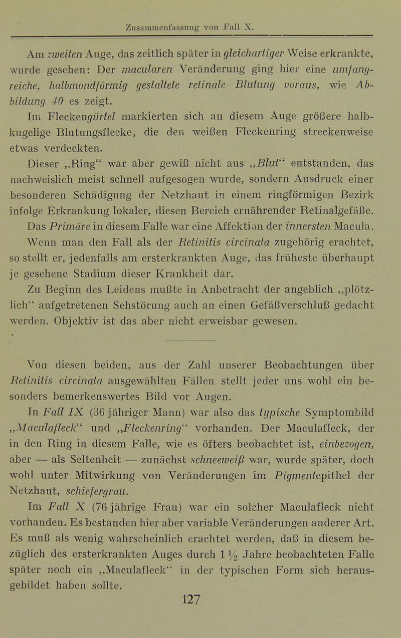 Am zweiten Auge, das zeitlich später in gleichartiger Weise erkrankte, wurde gesehen: Der macularen Veränderung ging hier eine umfang- reiche, halbmondförmig gestaltete retinale Blutung voraus, wie Ab- bildung 40 es zeigt. Im Flecken<7iirfeZ markierten sich an diesem Auge größere halb- kugelige Blutungsflecke, die den weißen Fleckenring streckenweise etwas verdeckten. Dieser ,,Ring war aber gewiß nicht aus „Blut entstanden, das nachweislich meist schnell aufgesogen wurde, sondern Ausdruck einer besonderen Schädigung der Netzhaut in einem ringförmigen Bezirk infolge Erkrankung lokaler, diesen Bereich ernährender Retinalgefäße. Das Primäre in diesem Falle war eine Affektion der innersten Macula. Wenn man den Fall als der Retinitis circinata zugehörig erachtet, so stellt er, jedenfalls am ersterkrankten Auge, das früheste überhaupt je gesehene Stadium dieser Krankheit dar. Zu Beginn des Leidens mußte in Anbetracht der angeblich „plötz- lich aufgetretenen Sehstörung auch an einen Gefäßverschluß gedacht werden. Objektiv ist das aber nicht erweisbar gewesen. Von diesen beiden, aus der Zahl unserer Beobachtungen über Retinitis circinata ausgewählten Fällen stellt jeder uns wohl ein be- sonders bemerkenswertes Bild vor Augen. In Fall IX (36 jähriger Mann) war also das typische Symptombild ,,Maculafleck und „Fleckenring vorhanden. Der Maculafleck, der in den Ring in diesem Falle, wie es öfters beobachtet ist, einbezogen, aber — als Seltenheit — zunächst schneeweiß war, wurde später, doch wohl unter Mitwirkung von Veränderungen im P/^men/epithel der Netzhaut, schief ergrau. Im Fall X (76 jährige Frau) war ein solcher Maculafleck nicht vorhanden. Es bestanden hier aber variable Veränderungen anderer Art. Es muß als wenig wahrscheinlich erachtet werden, daß in diesem be- züglich des ersterkrankten Auges durch 1 y2 Jahre beobachteten Falle später noch ein „Maculafleck in der typischen Form sich heraus- gebildet haben sollte.