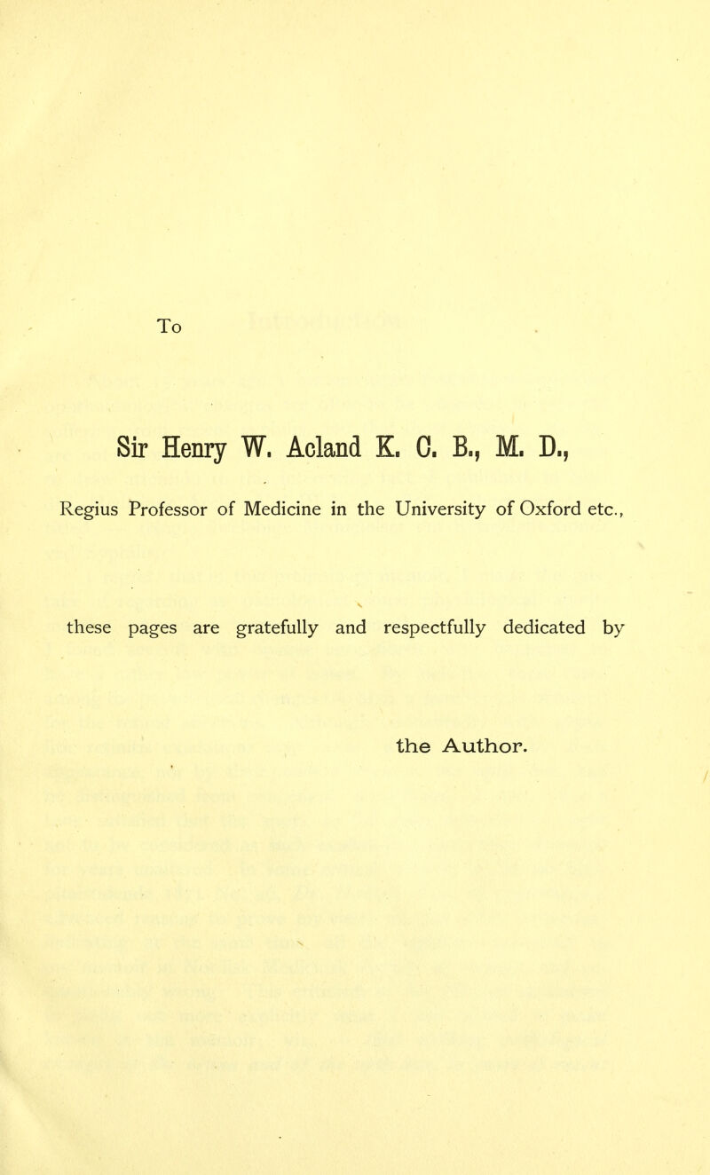 To Sir Henry W. Acland K. C. B., M. D., Regius Professor of Medicine in the University of Oxford etc., these pages are gratefully and respectfully dedicated by the Author.