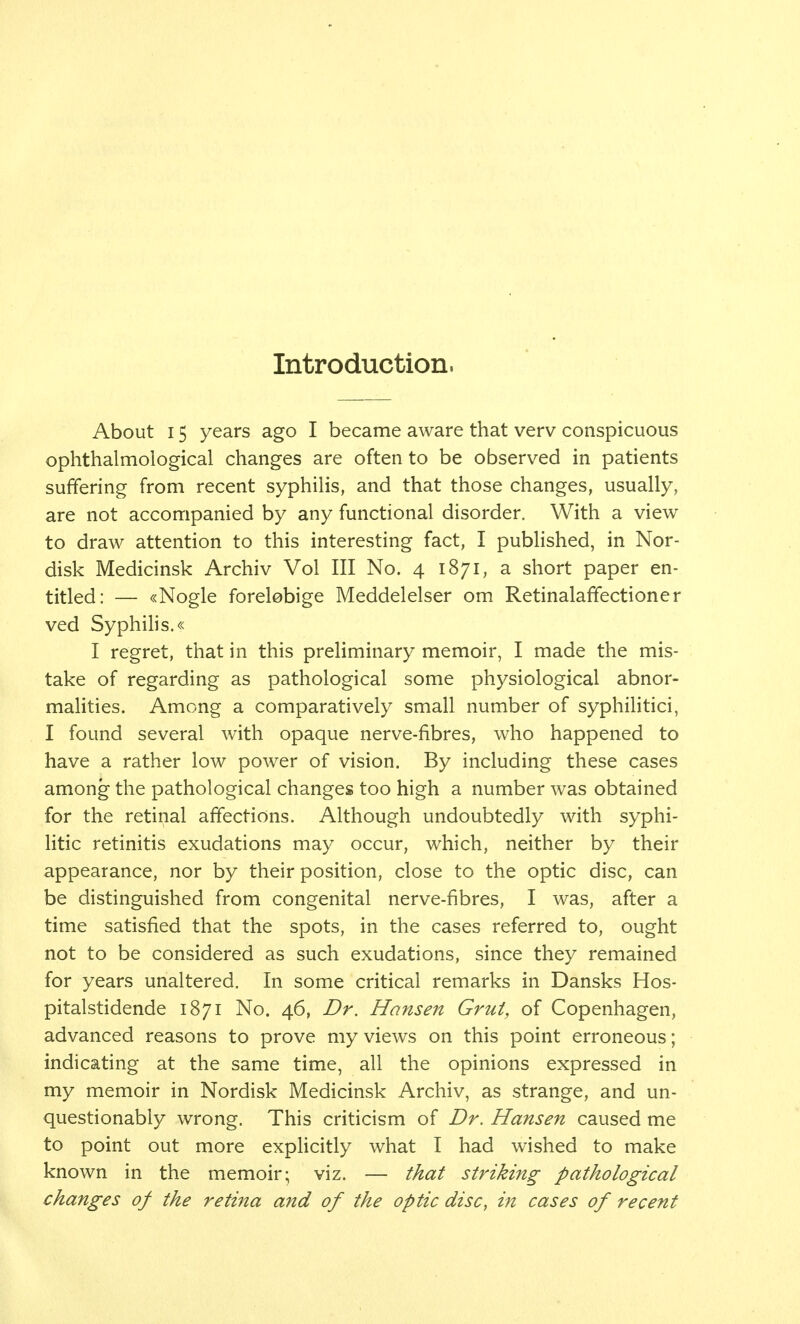 Introduction. About 15 years ago I became aware that verv conspicuous ophthalmological changes are often to be observed in patients suffering from recent syphilis, and that those changes, usually, are not accompanied by any functional disorder. With a view to draw attention to this interesting fact, I published, in Nor- disk Medicinsk Archiv Vol III No. 4 1871, a short paper en- titled: — «Nogle forelebige Meddelelser om Retinalaffectioner ved Syphilis.« I regret, that in this preliminary memoir, I made the mis- take of regarding as pathological some physiological abnor- malities. Among a comparatively small number of syphilitici, I found several with opaque nerve-fibres, who happened to have a rather low power of vision. By including these cases among the pathological changes too high a number was obtained for the retinal affections. Although undoubtedly with syphi- litic retinitis exudations may occur, which, neither by their appearance, nor by their position, close to the optic disc, can be distinguished from congenital nerve-fibres, I was, after a time satisfied that the spots, in the cases referred to, ought not to be considered as such exudations, since they remained for years unaltered. In some critical remarks in Dansks Hos- pitalstidende 1871 No. 46, Dr. Hansen Grut, of Copenhagen, advanced reasons to prove my views on this point erroneous; indicating at the same time, all the opinions expressed in my memoir in Nordisk Medicinsk Archiv, as strange, and un- questionably wrong. This criticism of Dr. Hansen caused me to point out more explicitly what I had wished to make known in the memoir; viz. — that striking pathological changes of the retina and of the optic disc, in cases of recent