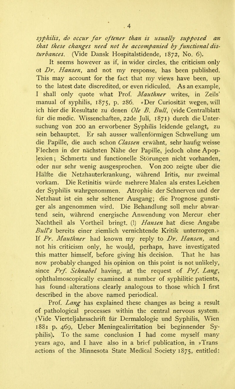 syphilis, do occur far oftener than is usually supposed an that these changes need not be accompanied by functional dis- turbances. (Vide Dansk Hospitalstidende, 1872, No. 6). It seems however as if, in wider circles, the criticism only ot Dr. Hansen, and not my response, has been published. This may account for the fact that my views have been, up to the latest date discredited, or even ridiculed. As an example, I shall only quote what Prof. Mauthner writes, in Zeils' manual of syphilis, 1875, p. 286. «Der Curiositat wegen, will ich hier die Resultate zu denen Ole B. Bull, (vide Centralblatt fur die medic. Wissenchaften, 22de Juli, 1871) durch die Unter- suchung von 200 an erworbener Syphilis leidende gelangt, zu sein behauptet. Er sah ausser wallenformigen Schwellung um die Papille, die auch schon Classen erwahnt, sehr haufig weisse Flechen in der nachsten Nahe der Papille, jedoch ohne Apop- lexien; Schmertz und functionelle Storungen nicht vorhanden, oder nur sehr wenig ausgesprochen. Von 200 zeigte uber die Halfte die Netzhauterkrankung, wahrend Iritis, nur zweimal vorkam. Die Retinitis wiirde mehrere Malen als erstes Leichen der Syphilis wahrgenommen. Atrophie der Schnerven und der Netzhaut ist ein sehr seltener Ausgang; die Prognose gunsti- ger als angenommen wird. Die Behandlung soil mehr abwar- tend sein, wahrend energische Anwendung von Mercur eher Nachtheil als Vortheil bringt. (1) Hansen hat diese Angabe Bull's bereits einer ziemlich vernichtende Kritik unterzogen.» If Pr. Mauthner had known my reply to Dr. Hansen, and not his criticism only, he woul,d, perhaps, have investigated this matter himself, before giving his decision. That he has now probably changed his opinion on this point is not unlikely, since Prf. Schnabel having, at the request of Prf Lang, ophthalmoscopically examined a number of syphilitic patients, has found alterations clearly analogous to those which I first described in the above named periodical. Prof. Lang has explained these changes as being a result of pathological processes within the central nervous system. (Vide Vierteljahrsschrift fur Dermalologie und Syphilis, Wien 1881 p. 469, Ueber Meningealirritation bei beginnender Sy- philis). To the same conclusion I had come myself many years ago, and I have also in a brief publication, in »Trans actions of the Minnesota State Medical Society 1875, entitled: