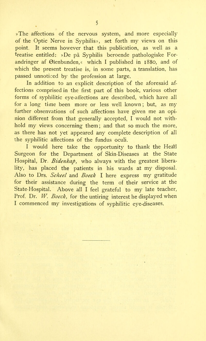 »The affections of the nervous system, and more especially of the Optic Nerve in Syphilis», set forth my views on this point. It seems however that this publication, as well as a treatise entitled: »De pa Syphilis beroende pathologiske For- andringer af 0ienbunden,« which I published in 1880, and of which the present treatise is, in some parts, a translation, has passed unnoticed by the profession at large. In addition to an explicit description of the aforesaid af- fections comprised in the first part of this book, various other forms of syphilitic eye-affections are described, which have all for a long time been more or less well known; but, as my further obsenvations of such affections have given me an opi- nion different from that generally accepted, I would not with- hold my views concerning them; and that so much the more, as there has not yet appeared any complete description of all the syphilitic affections of the fundus oculi. I would here take the opportunity to thank the Heab1 Surgeon for the Department of Skin-Diseases at the State Hospital, Dr. Bidenkap, who always with the greatest libera- lity, has placed the patients in his wards at my disposal. Also to Drs. Scheel and Boeck I here express my gratitude for their assistance during the term of their service at the State-Hospital. Above all I feel grateful to my late teacher, Prof. Dr. W. Boeck, for the untiring interest he displayed when I commenced my investigations of syphilitic eye-diseases.