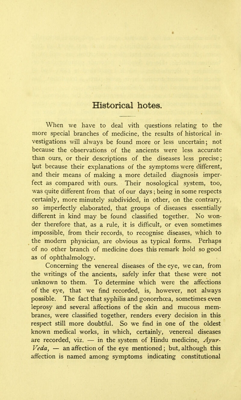 Historical hotes. When we have to deal vith questions relating to the more special branches of medicine, the results of historical in- vestigations will always be found more or less uncertain; not because the observations of the ancients were less accurate than ours, or their descriptions of the diseases less precise; but because their explanations of the symptoms were different, and their means of making a more detailed diagnosis imper- fect as compared with ours. Their nosological system, too, was quite different from that of our days; being in some respects certainly, more minutely subdivided, in other, on the contrary, so imperfectly elaborated, that groups of diseases essentially different in kind may be found classified together. No won- der therefore that, as a rule, it is difficult, or even sometimes impossible, from their records, to recognise diseases, which to the modern physician, are obvious as typical forms. Perhaps of no other branch of medicine does this remark hold so good as of ophthalmology. Concerning the venereal diseases of the eye, we can, from the writings of the ancients, safely infer that these were not unknown to them. To determine which were the affections of the eye, that we find recorded, is, however, not always possible. The fact that syphilis and gonorrhoea, sometimes even leprosy and several affections of the skin and mucous mem- branes, were classified together, renders every decision in this respect still more doubtful. So we find in one of the oldest known medical works, in which, certainly, venereal diseases are recorded, viz. — in the system of Hindu medicine, Ayur- veda, — an affection of the eye mentioned ; but, although this affection is named among symptoms indicating constitutional