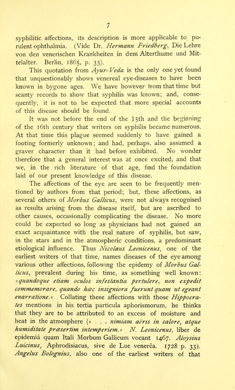 syphilitic affections, its description is more applicable to pu- rulent ophthalmia. (Vide Dr. Hermann Friedberg^ Die Lehre von den venerischen Krankheiten in dem Alterthume und Mit- telalter. Berlin, 1865, p. 33). This quotation from Ayur- Veda is the only one yet found that unquestionably shows venereal eye-diseases to have been known in bygone ages. We have however from that time but scanty records to show that syphilis was known; and, conse- quently, it is not to be expected that more special accounts of this disease should be found. It was not before the end of the 15th and the beginning of the 16th century that writers on syphilis became numerous. At that time this plague seemed suddenly to have gained a footing formerly unknown; and had, perhaps, also assumed a graver character than it had before exhibited. No wonder therefore that a general interest was at once excited, and that we, in the rich literature of that age, find the foundation laid of our present knowledge of this disease. The affections of the eye are seen to be frequently men- tioned by authors from that period; but, these affections, as several others of Morbus Gallicus^ were not always recognised as results arising from the disease itself, but are ascribed to other causes, occasionally complicating the disease. No more could be expected so long as physicians had not gained an exact acquaintance with the real nature of syphilis, but saw, in the stars and in the atmospheric conditions, a predominant etiological influence. Thus Nicolaus Leonicenus, one of the earliest writers of that time, names diseases of the eye among various other affections, following the epidemy of Morbus Gal- licus^ prevalent during his time, as something well known: ^quandoque etiam oculos infestantia pertulere^ non expedit commemorare, quando hcec insigniora fuerunt quam ut egeant enarratione.« Collating these affections with those Hippocra- tes mentions in his tertia particula aphorismorum, he thinks that they are to be attributed to an excess of moisture and heat in the atmosphere (»..:. nimiam aerts in calore, aique humiditate prcesertirn intemperiem.y> N. Leonicenus, liber de epidemia quam Itali Morbum Gallicum vocant 1467. Aloysius Luicinus, Aphrodisiacus, sive de Lue venerea. 1728 p. 33). Angelus Bolognius, also one of the earliest writers of that