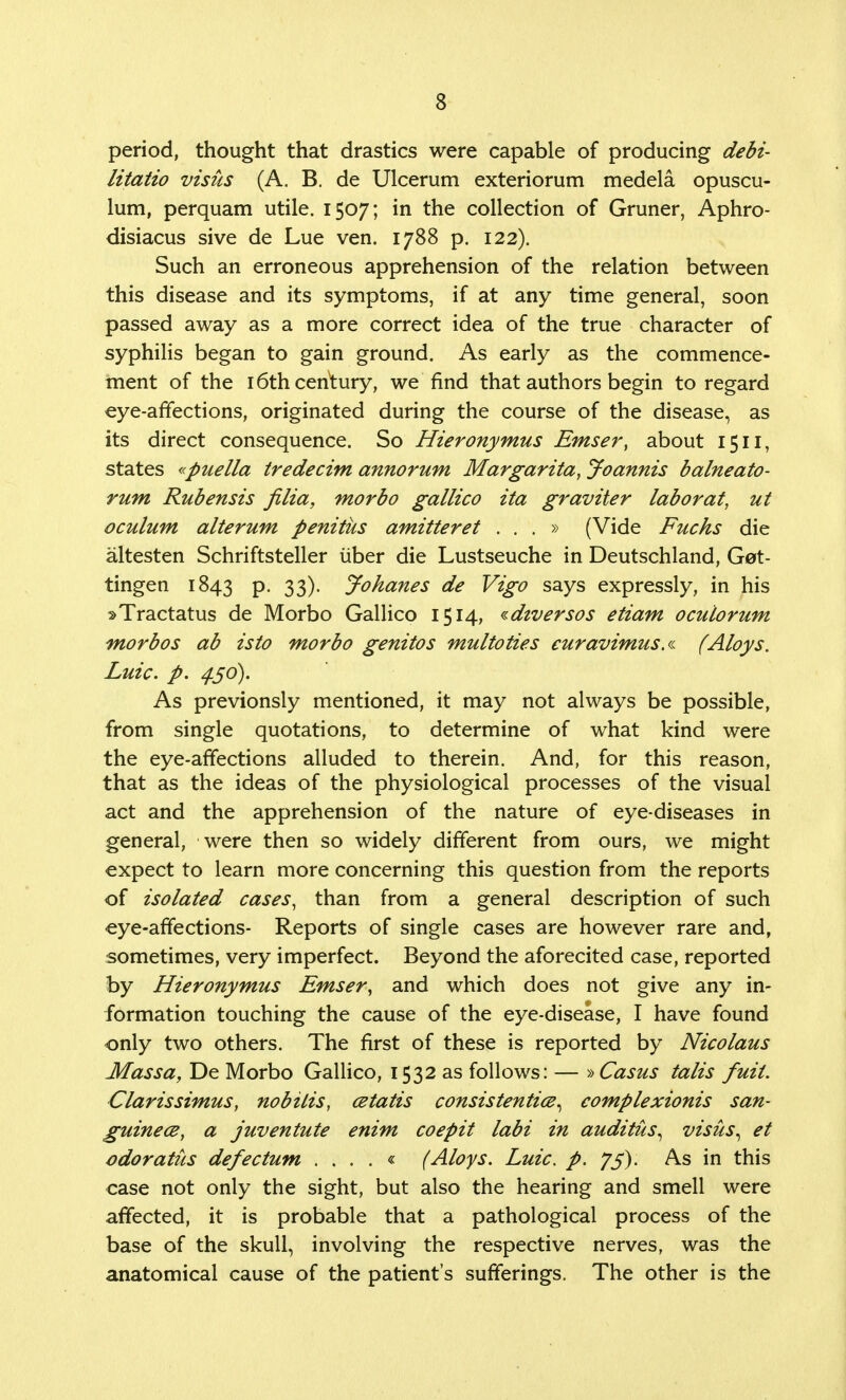 period, thought that drastics were capable of producing debi- litatio visits (A. B. de Ulcerum exteriorum medela opuscu- lum, perquam utile. 1507; in the collection of Gruner, Aphro- disiacus sive de Lue ven. 1788 p. 122). Such an erroneous apprehension of the relation between this disease and its symptoms, if at any time general, soon passed away as a more correct idea of the true character of syphilis began to gain ground. As early as the commence- ment of the 16th century, we find that authors begin to regard eye-affections, originated during the course of the disease, as its direct consequence. So Hieronymus Emser, about 1511, states «puella tredecim annorum Margarita, Joannis balneato- rum Rubensis filia, morbo gallico ita graviter laborat, ut oculum alterum penitus amitteret ...» (Vide Fucks die altesten Schriftsteller uber die Lustseuche in Deutschland, Get- tingen 1843 P- 33)- Johanes de Vigo says expressly, in his sTractatus de Morbo Gallico 1514, «diversos etiam oculorum morbos ab isto morbo genitos multoties euravimus.a (Aloys. Luic. p. 4.50). As previonsly mentioned, it may not always be possible, from single quotations, to determine of what kind were the eye-affections alluded to therein. And, for this reason, that as the ideas of the physiological processes of the visual act and the apprehension of the nature of eye-diseases in general, were then so widely different from ours, we might expect to learn more concerning this question from the reports of isolated cases, than from a general description of such eye-affections- Reports of single cases are however rare and, sometimes, very imperfect. Beyond the aforecited case, reported by Hieronymus Emser, and which does not give any in- formation touching the cause of the eye-disease, I have found only two others. The first of these is reported by Nicolaus Massa, De Morbo Gallico, 1532 as follows: — » Casus talis fuii. Clarissimus, nobilis, cetatis consistently, complexionis san- guine ce, a juventute enim coepit labi in auditus, visits, et odoratus defectum . . . . « (Aloys. Luic. p. J5). As in this case not only the sight, but also the hearing and smell were affected, it is probable that a pathological process of the base of the skull, involving the respective nerves, was the anatomical cause of the patient's sufferings. The other is the