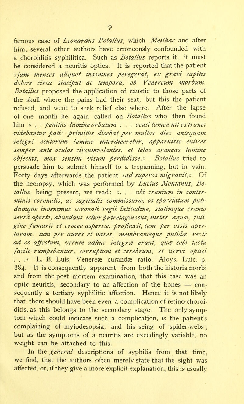 famous case of Leonardus Botallus, which Meilhac and after him, several other authors have erroneonsly confounded with a choroiditis syphilitica. Such as Botallus reports it, it must be considered a neuritis optica. It is reported that the patient yam menses aliquot insomnes peregerat^ ex gravi capitis dolore circa sinciput ac tempora, ob Venereum morbum. Botallus proposed the application of caustic to those parts of the skull where the pains had their seat, but this the patient refused, and went to seek relief else where. After the lapse of one month he again called on Botallus who then found him » . . penitus lumine orbatum . . . ocuti tamen nil extranet videbantur pati: primitus dicebat per multos dies antequam integre oculorum lumine interdiceretur, apparuisse cuhces semper ante oculos circumvolantes. et telas araneas lumine objectas^ mox sensim visum perdidisse.a Botallus tried to persuade him to submit himself to a trepanning, but in vain. Forty days afterwards the patient »ad superos migravit.* Of the necropsy, which was performed by Lucius Montanus, Bo- tallus being present, we read: «... ubi cranium in conter- minis coronalis, ac sagittalis commissures* os spacelatum puti- dumque invenimus coronati regii latitudine, statimque cranio serra aperto, abundans ichorputrelaginosus, instar aquce, fuli- gine fumarii et croceo aspersce, projluxit, turn per ossis aper- turam, turn per aures et nares, membranceque putidce recte ad os affectum, verum adhuc integrce erant, qucs solo tactu facile rumpebantur, corruptum et cerebrum, et nervi optici . . .« L. B. Luis, Venereae curandae ratio. Aloys. Luic. p. 884. It is consequently apparent, from both the historia morbi and from the post mortem examination, that this case was an optic neuritis, secondary to an affection of the bones — con- sequently a tertiary syphilitic affection. Hence it is not likely that there should have been even a complication of retino-choroi- ditis, as this belongs to the secondary stage. The only symp- tom which could indicate such a complication, is the patient's complaining of myiodesopsia, and his seing of spider-webs; but as the symptoms of a neuritis are exeedingly variable, no weight can be attached to this. In the general descriptions of syphilis from that time, we find, that the authors often merely state that the sight was affected, or, if they give a more explicit explanation, this is usually