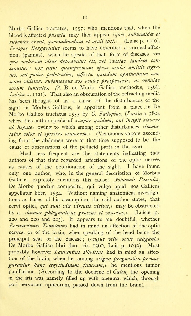 Morbo Gallico tractatus, 1557; who mentions that, when the blood is affected pustules may then appear i>qu<z, subtumidez et rubentes erunt, quemadmodum et oculi ipsi.« (Luisc p. 1109). Prosper Borgarutius seems to have described a corneal affec- tion, (pannus), when he speaks of that form of diseases »in qua oculorum visits depravatus est, vet coecitas tandem con- sequitur: non enim quamprimum ipsos oculos amittit czgro- tus, sed potius pedetentim^ affectio queedam ophthalmiee con- sequi videtur^ rubentesque eos oculos prospexeris, ac venulas eorum tumentes. (?. B. de Morbo Gallico methodus, 1566. Luic'in p. 1121). That also an obscuration of the refracting media has been thought of as a cause of the disturbances of the sight in Morbus Gallicus, is apparent from a place . in De Morbo Gallico tractatus 1555 by G. Fallopius^ {Luisin p. 780), where this author speaks of »vapor quidam, qui incipit elevare ab hepate* owing to which among other disturbances «immu- tatur color et spiritus oculorum.» (Venomous vapors ascend- ing from the abdomen were at that time supposed to be the cause of obscurations of the pellucid parts in the eye). Much less frequent are the statements indicating that authors of that time regarded affections of the optic nerves as causes of the deterioration of the sight. I have found only one author, who, in the general description of Morbus Gallicus, expressly mentions this cause; Johannis Pascalis, De Morbo quodam composito, qui vulgo apud nos Gallicus appellatur liber, 1534. Without naming anatomical investiga- tions as bases of his assumption, the said author states, that nervi optici, qui sunt vice virtutis visivce,« may be obstructed by a »humor phlegmaticus grossus et viscosus.« (Luisin p. 220 and 220 and 225). It appears to me doubtful, whether Bernardinus Tomitanus had in mind an affection of the optic nerves, or of the brain, when speaking of the head being the principal seat of the disease; («cujus vitio oculi caliganU» De Morbo Gallico libri duo, cir. 1560, Luis p. 1032). Most probably however Laurentius Phricius had in mind an affec- tion of the brain, when he, among «signa prognostica prceau- gurantur hanc cegritudinem futuram^ he mentions tumor pupillarum. (According to the doctrine of Galen, the opening in the iris was namely filled up with pneuma, which, through pori nervorum opticorum, passed down from the brain).