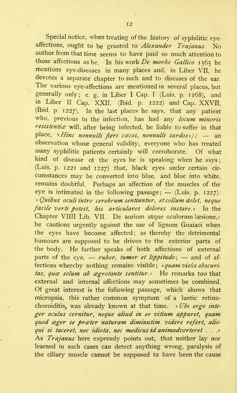 Special notice, when treating of the history of syphilitic eye- affections, ought to be granted to Alexander Trajanus. No author from that time seems to have paid so much attention to those affections as he. In his work De morbo Gallico 1565 he mentions eye-diseases in many places and, in Liber VII, he devotes a separate chapter to such and to diseases of the ear. The various eye-affections are mentioned in several places, but generally only; e. g. in Liber I Cap. I (Luis. p. 1168), and in Liber II Cap. XXII. (Ibid. p. 1222) and Cap. XXVII. (Ibid. p. 1227). In the last places he says, that any patient who, previous to the infection, has had any locum minoris resistentice will, after being infected, be liable to suffer in that place, kHinc nonnulli fieri ccecos, nonnulli surdos»J; — an observation whose general validity, everyone who has treated many syphilitic patients certainly will corroborate. Of what kind of disease ot the eyes he is speaking when he says; (Luis. p. 1221 and 1227) that, black eyes under certain cir- cumstances may be converted into blue, and blue into white, remains doubtful. Perhaps an affection of the muscles of the eye is intimated in the following passage; — (Luis. p. 1227): «Quibus oculiintro cerebrum sentiuntur, et collum dolet, neque facile verti potest, his articulares dolores instare.» In the Chapter Villi Lib. VII. De aurium atque oculorum laesione,« he cautions urgently against the use of lignum Guaiaci when the eyes have become affected; as thereby the detrimental humours are supposed to be driven to the exterior parts of the body. He further speaks of both affections of external parts of the eye, — rubor, tumor et lippitudo\ — and of af- fections whereby nothing remains visible; »quam visits obscuri- tas, quce solum ab cegrotante sentitur.a He remarks too that external and internal affections may sometimes be combined. Of great interest is the following passage, which shows that micropsia, this rather common symptom of a luetic retino- choroiditis, was already known at that time. »Ubi ergo inte- ger oculus cernitur, neque aliud in eo vitium apparet, quam quod ceger se prceter naturam diminutim videre refert, alio- qui si iaceret, nec idiota} nec medicus id animadverteret . . .« As Trajanus here expressly points out, that neither lay nor learned in such cases can detect anything wrong, paralysis of the ciliary muscle cannot be supposed to have been the cause