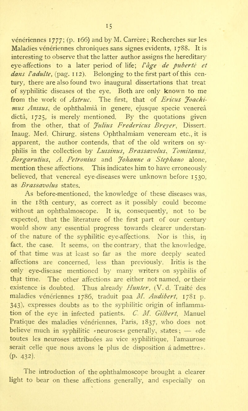 veneriennes 1777; (p. 166) and by M. Carrere; Recherches sur les Maladies veneriennes chroniques sans signes evidents, 1788. It is interesting to observe that the latter author assigns the hereditary eye-affections to a later period of life; Vage de puberte et dans Padulte, (pag. 112). Belonging to the first part of this cen- tury, there are also found two inaugural dissertations that treat of syphilitic diseases of the eye. Both are only known to me from the work of Astruc. The first, that of Ericus Joachi- mus Anisus^ de ophthalmia in genere, ejusque specie venerea dicta, 1725, is merely mentioned. By the quotations given from the other, that of Julius Fredericus Breyer, Dissert. Inaug. Med. Chirurg. sistens Ophthalmiam veneream etc., it is apparent, the author contends, that of the old writers on sy- philis in the collection by Luisinus, Brassavolus^ Tomitanus, Borgarutius^ A. Petronius and Johanne a Stephano alone, mention these affections. This indicates him to have erroneously believed, that venereal eye-diseases were unknown before 1530, as Brassavolus states. As before-mentioned, the knowledge of these diseases was, in the 18th century, as correct as it possibly could become without an ophthalmoscope. It is, consequently, not to be expected, that the literature of the first part of our century would show any essential progress towards clearer understan- of the nature of the syphilitic eye-affections. Nor is this, in fact, the case. It seems, on the contrary, that the knowledge, of that time was at least so far as the more deeply seated affections are concerned, less than previously. Iritis is the only eye-disease mentioned by many writers on syphilis of that time. The other affections are either not named, or their existence is doubted. Thus already Hunter, (V. d. Traite des maladies veneriennes 1786, traduit paa M. Audibert, 1781 p. 343), expresses doubts as to the syphilitic origin of inflamma- tion of the eye in infected patients. C. M. Gilbert, Manuel Pratique des maladies veneriennes, Paris, 1837, who does not believe much in syphilitic «neuroses« generally, states; — «de toutes les neuroses attributes au vice syphilitique, l'amaurose serait celle que nous avons le plus de disposition aadmettre». (P- 432). The introduction of the ophthalmoscope brought a clearer light to bear on these affections generally, and especially on