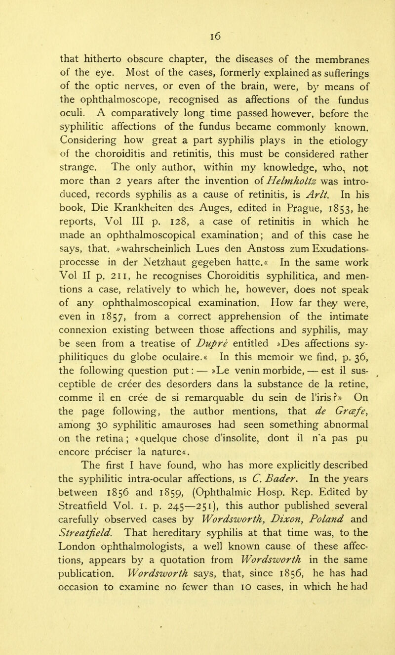 that hitherto obscure chapter, the diseases of the membranes of the eye. Most of the cases, formerly explained as sufferings of the optic nerves, or even of the brain, were, by means of the ophthalmoscope, recognised as affections of the fundus oculi. A comparatively long time passed however, before the syphilitic affections of the fundus became commonly known. Considering how great a part syphilis plays in the etiology of the choroiditis and retinitis, this must be considered rather strange. The only author, within my knowledge, who, not more than 2 years after the invention of Helmholiz was intro- duced, records syphilis as a cause of retinitis, is Arlt. In his book, Die Krankheiten des Auges, edited in Prague, 1853, ne reports, Vol III p. 128, a case of retinitis in which he made an ophthalmoscopical examination; and of this case he says, that. »wahrscheinlich Lues den Anstoss zum Exudations- processe in der Netzhaut gegeben hatte.« In the same work Vol II p. 211, he recognises Choroiditis syphilitica, and men- tions a case, relatively to which he, however, does not speak of any ophthalmoscopical examination. How far they were, even in 1857, from a correct apprehension of the intimate connexion existing between those affections and syphilis, may be seen from a treatise of Dupre entitled »Des affections sy- philitiques du globe oculaire.« In this memoir we find, p. 36, the following question put: — »Le venin morbide, — est il sus- ceptible de creer des desorders dans la substance de la retine, comme il en cree de si remarquable du sein de l'iris?» On the page following, the author mentions, that de Grcefe, among 30 syphilitic amauroses had seen something abnormal on the retina; «quelque chose d'insolite, dont il n'a pas pu encore preciser la nature«. The first I have found, who has more explicitly described the syphilitic intra-ocular affections, is C. Bader. In the years between 1856 and 1859, (Ophthalmic Hosp. Rep. Edited by Streatfield Vol. 1. p. 245—251), this author published several carefully observed cases by Wordsworth, Dixon, Poland and Streatfield. That hereditary syphilis at that time was, to the London ophthalmologists, a well known cause of these affec- tions, appears by a quotation from Wordsworth in the same publication. Wordsworth says, that, since 1856, he has had occasion to examine no fewer than 10 cases, in which he had