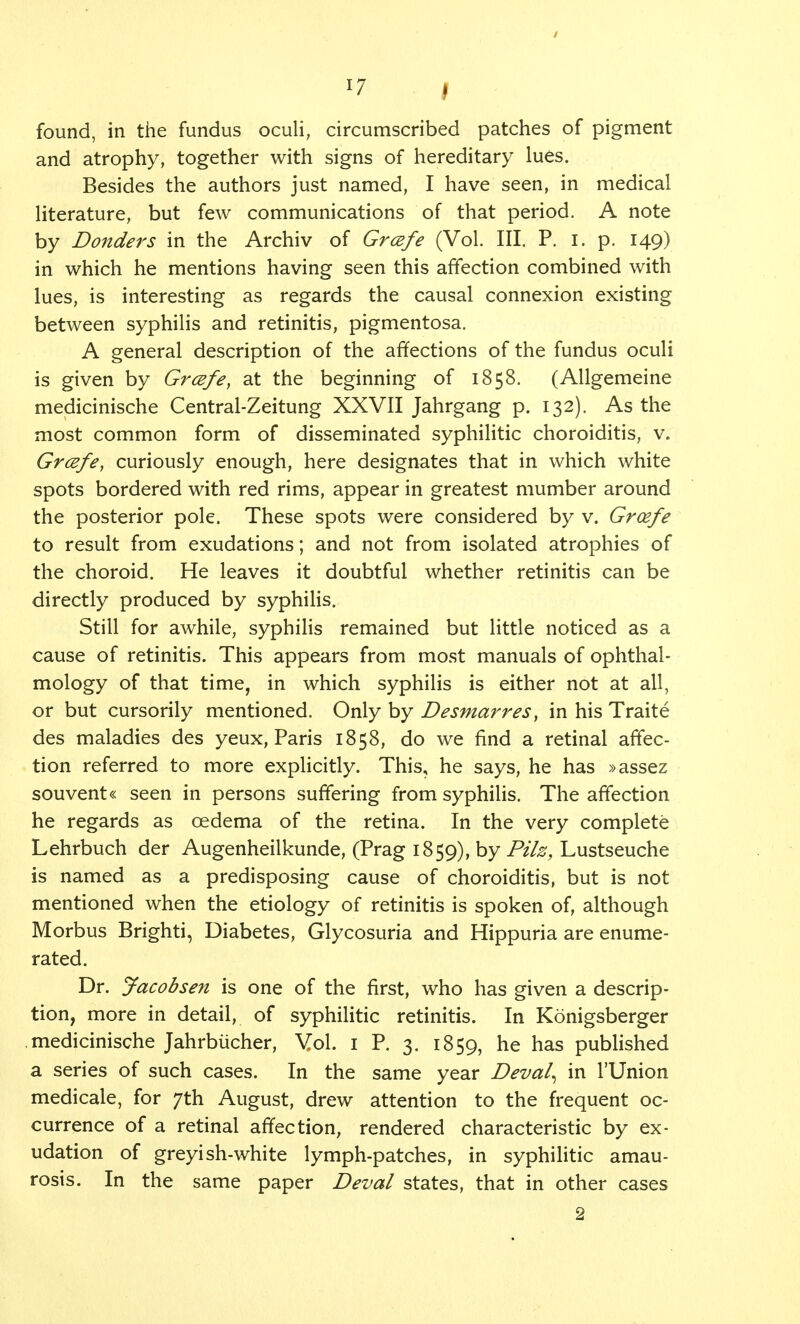 / x7 » found, in the fundus oculi, circumscribed patches of pigment and atrophy, together with signs of hereditary lues. Besides the authors just named, I have seen, in medical literature, but few communications of that period. A note by Donders in the Archiv of Grcefe (Vol. III. P. I. p. 149) in which he mentions having seen this affection combined with lues, is interesting as regards the causal connexion existing between syphilis and retinitis, pigmentosa. A general description of the affections of the fundus oculi is given by Grcefe, at the beginning of 1858. (Allgemeine medicinische Central-Zeitung XXVII Jahrgang p. 132). As the most common form of disseminated syphilitic choroiditis, v. Grcefe, curiously enough, here designates that in which white spots bordered with red rims, appear in greatest mumber around the posterior pole. These spots were considered by v. Grcefe to result from exudations; and not from isolated atrophies of the choroid. He leaves it doubtful whether retinitis can be directly produced by syphilis. Still for awhile, syphilis remained but little noticed as a cause of retinitis. This appears from most manuals of ophthal- mology of that time, in which syphilis is either not at all, or but cursorily mentioned. Only by Desmarres, in his Traite des maladies des yeux, Paris 1858, do we find a retinal affec- tion referred to more explicitly. This, he says, he has »assez souvent« seen in persons suffering from syphilis. The affection he regards as oedema of the retina. In the very complete Lehrbuch der Augenheilkunde, (Prag 1859), by Pilz, Lustseuche is named as a predisposing cause of choroiditis, but is not mentioned when the etiology of retinitis is spoken of, although Morbus Brighti, Diabetes, Glycosuria and Hippuria are enume- rated. Dr. Jacobsen is one of the first, who has given a descrip- tion, more in detail, of syphilitic retinitis. In Konigsberger medicinische Jahrbucher, Vol. 1 P. 3. 1859, he has published a series of such cases. In the same year Deval^ in l'Union medicale, for 7th August, drew attention to the frequent oc- currence of a retinal affection, rendered characteristic by ex- udation of greyish-white lymph-patches, in syphilitic amau- rosis. In the same paper Deval states, that in other cases 2