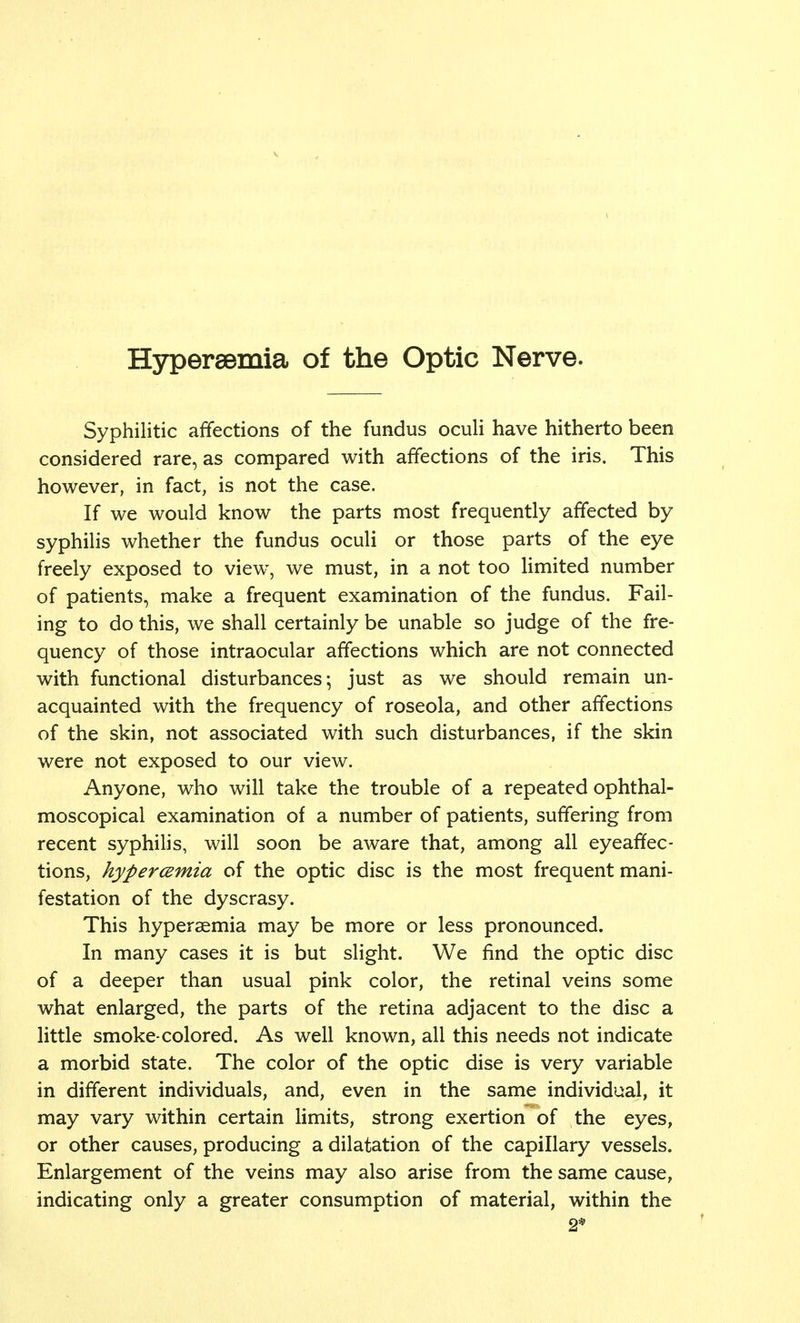 Hyperemia of the Optic Nerve. Syphilitic affections of the fundus oculi have hitherto been considered rare, as compared with affections of the iris. This however, in fact, is not the case. If we would know the parts most frequently affected by syphilis whether the fundus oculi or those parts of the eye freely exposed to view, we must, in a not too limited number of patients, make a frequent examination of the fundus. Fail- ing to do this, we shall certainly be unable so judge of the fre- quency of those intraocular affections which are not connected with functional disturbances; just as we should remain un- acquainted with the frequency of roseola, and other affections of the skin, not associated with such disturbances, if the skin were not exposed to our view. Anyone, who will take the trouble of a repeated ophthal- moscopical examination of a number of patients, suffering from recent syphilis, will soon be aware that, among all eyeaffec- tions, hyperemia of the optic disc is the most frequent mani- festation of the dyscrasy. This hyperemia may be more or less pronounced. In many cases it is but slight. We find the optic disc of a deeper than usual pink color, the retinal veins some what enlarged, the parts of the retina adjacent to the disc a little smoke-colored. As well known, all this needs not indicate a morbid state. The color of the optic dise is very variable in different individuals, and, even in the same individual, it may vary within certain limits, strong exertion of the eyes, or other causes, producing a dilatation of the capillary vessels. Enlargement of the veins may also arise from the same cause, indicating only a greater consumption of material, within the 2*