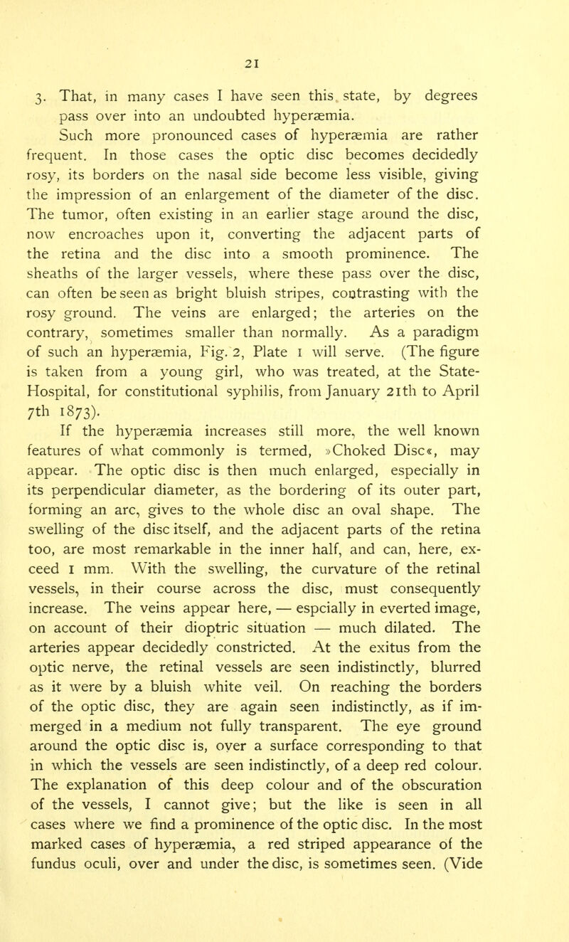 3- That, in many cases I have seen this state, by degrees pass over into an undoubted hyperaemia. Such more pronounced cases of hyperaemia are rather frequent. In those cases the optic disc becomes decidedly rosy, its borders on the nasal side become less visible, giving the impression of an enlargement of the diameter of the disc. The tumor, often existing in an earlier stage around the disc, now encroaches upon it, converting the adjacent parts of the retina and the disc into a smooth prominence. The sheaths of the larger vessels, where these pass over the disc, can often be seen as bright bluish stripes, contrasting with the rosy ground. The veins are enlarged; the arteries on the contrary, sometimes smaller than normally. As a paradigm of such an hyperaemia, Fig. 2, Plate I will serve. (The figure is taken from a young girl, who was treated, at the State- Hospital, for constitutional syphilis, from January 2ith to April ;th 1873). If the hyperaemia increases still more, the well known features of what commonly is termed, »Choked Disc«, may appear. The optic disc is then much enlarged, especially in its perpendicular diameter, as the bordering of its outer part, forming an arc, gives to the whole disc an oval shape. The swelling of the disc itself, and the adjacent parts of the retina too, are most remarkable in the inner half, and can, here, ex- ceed 1 mm. With the swelling, the curvature of the retinal vessels, in their course across the disc, must consequently increase. The veins appear here, — espcially in everted image, on account of their dioptric situation — much dilated. The arteries appear decidedly constricted. At the exitus from the optic nerve, the retinal vessels are seen indistinctly, blurred as it were by a bluish white veil. On reaching the borders of the optic disc, they are again seen indistinctly, as if im- merged in a medium not fully transparent. The eye ground around the optic disc is, oyer a surface corresponding to that in which the vessels are seen indistinctly, of a deep red colour. The explanation of this deep colour and of the obscuration of the vessels, I cannot give; but the like is seen in all cases where we find a prominence of the optic disc. In the most marked cases of hyperaemia, a red striped appearance of the fundus oculi, over and under the disc, is sometimes seen. (Vide