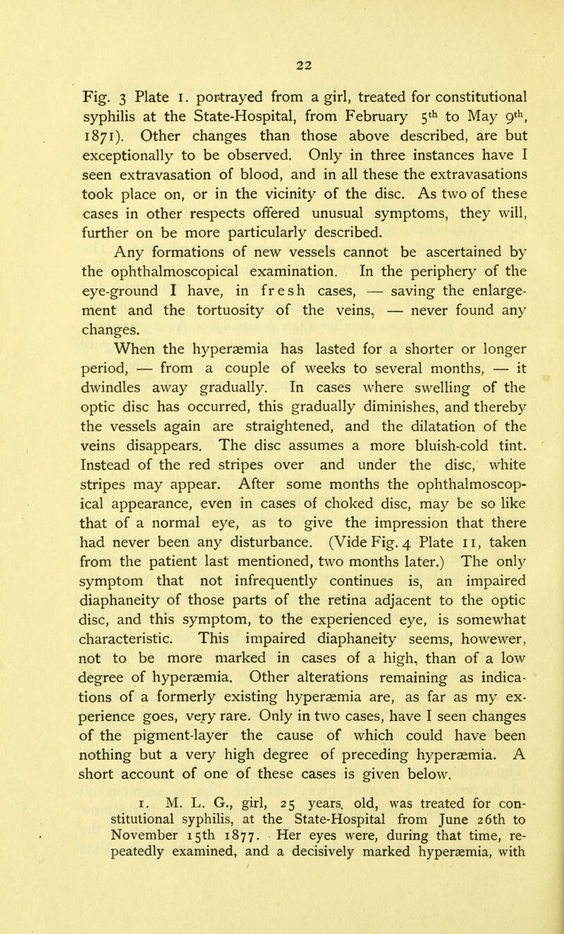Fig. 3 Plate i. portrayed from a girl, treated for constitutional syphilis at the State-Hospital, from February 5 th to May 9th, 1871). Other changes than those above described, are but exceptionally to be observed. Only in three instances have I seen extravasation of blood, and in all these the extravasations took place on, or in the vicinity of the disc. As two of these cases in other respects offered unusual symptoms, they will, further on be more particularly described. Any formations of new vessels cannot be ascertained by the ophthalmoscopical examination. In the periphery of the eye-ground I have, in fresh cases, — saving the enlarge- ment and the tortuosity of the veins, — never found any changes. When the hyperaemia has lasted for a shorter or longer period, — from a couple of weeks to several months, — it dwindles away gradually. In cases where swelling of the optic disc has occurred, this gradually diminishes, and thereby the vessels again are straightened, and the dilatation of the veins disappears. The disc assumes a more bluish-cold tint. Instead of the red stripes over and under the disc, white stripes may appear. After some months the ophthalmoscop- ical appearance, even in cases of choked disc, may be so like that of a normal eye, as to give the impression that there had never been any disturbance. (Vide Fig. 4 Plate 11, taken from the patient last mentioned, two months later.) The only symptom that not infrequently continues is, an impaired diaphaneity of those parts of the retina adjacent to the optic disc, and this symptom, to the experienced eye, is somewhat characteristic. This impaired diaphaneity seems, howewer, not to be more marked in cases of a high, than of a low degree of hyperaemia. Other alterations remaining as indica- tions of a formerly existing hypersemia are, as far as my ex- perience goes, very rare. Only in two cases, have I seen changes of the pigment-layer the cause of which could have been nothing but a very high degree of preceding hyperaemia. A short account of one of these cases is given below. 1. M. L. G., girl, 25 years, old, was treated for con- stitutional syphilis, at the State-Hospital from June 26th to November 15th 1877. Her eyes were, during that time, re- peatedly examined, and a decisively marked hyperaemia, with
