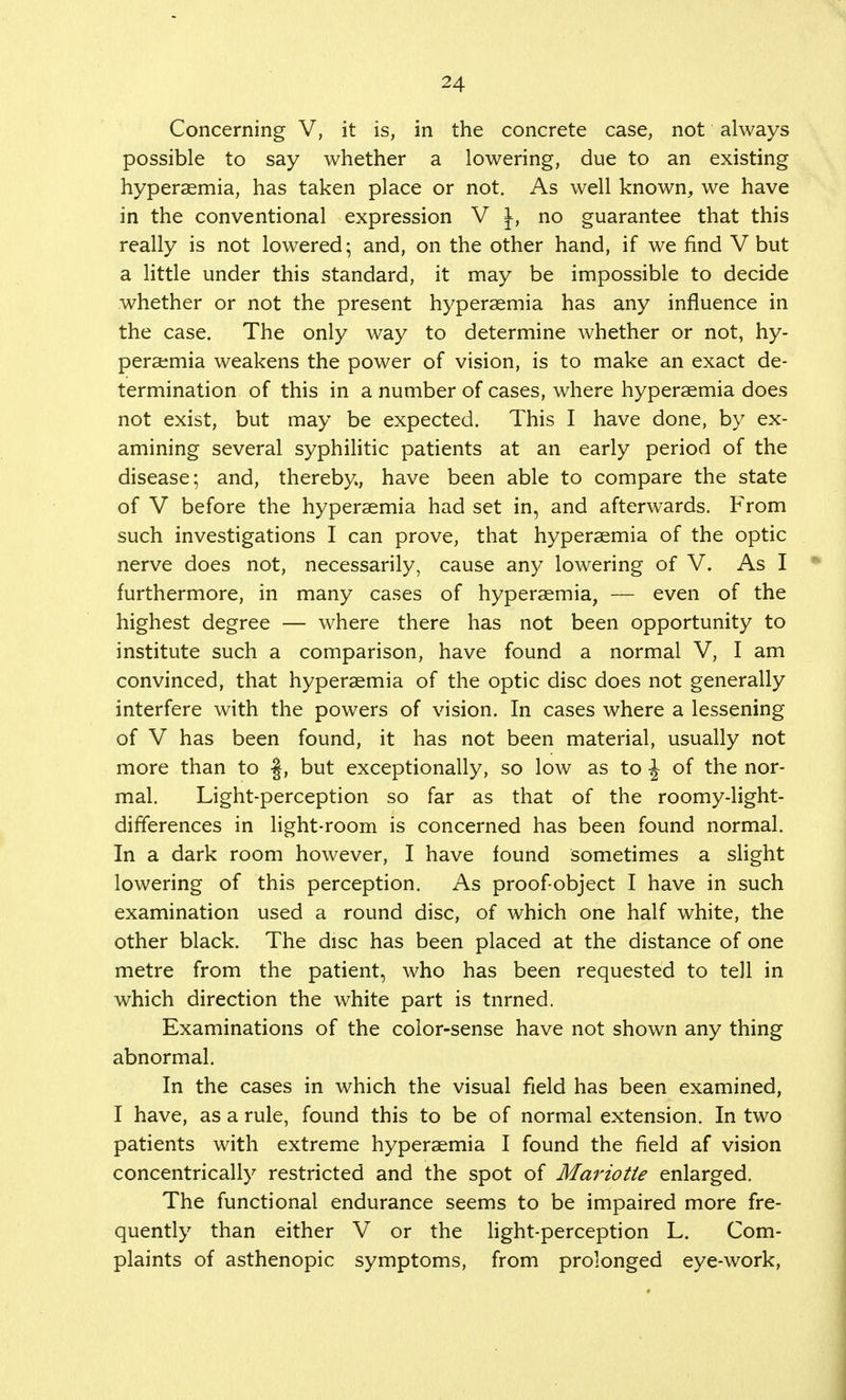 Concerning V, it is, in the concrete case, not always possible to say whether a lowering, due to an existing hyperaemia, has taken place or not. As well known, we have in the conventional expression V J, no guarantee that this really is not lowered; and, on the other hand, if we find V but a little under this standard, it may be impossible to decide whether or not the present hyperaemia has any influence in the case. The only way to determine whether or not, hy- peraemia weakens the power of vision, is to make an exact de- termination of this in a number of cases, where hyperaemia does not exist, but may be expected. This I have done, by ex- amining several syphilitic patients at an early period of the disease; and, thereby, have been able to compare the state of V before the hyperaemia had set in, and afterwards. From such investigations I can prove, that hyperaemia of the optic nerve does not, necessarily, cause any lowering of V. As I furthermore, in many cases of hyperaemia, — even of the highest degree — where there has not been opportunity to institute such a comparison, have found a normal V, I am convinced, that hyperaemia of the optic disc does not generally interfere with the powers of vision. In cases where a lessening of V has been found, it has not been material, usually not more than to §, but exceptionally, so low as to J of the nor- mal. Light-perception so far as that of the roomy-light- differences in light-room is concerned has been found normal. In a dark room however, I have found Sometimes a slight lowering of this perception. As proof-object I have in such examination used a round disc, of which one half white, the other black. The disc has been placed at the distance of one metre from the patient, who has been requested to tell in which direction the white part is tnrned. Examinations of the color-sense have not shown any thing abnormal. In the cases in which the visual field has been examined, I have, as a rule, found this to be of normal extension. In two patients with extreme hyperaemia I found the field af vision concentrically restricted and the spot of Mariotie enlarged. The functional endurance seems to be impaired more fre- quently than either V or the light-perception L. Com- plaints of asthenopic symptoms, from prolonged eye-work,