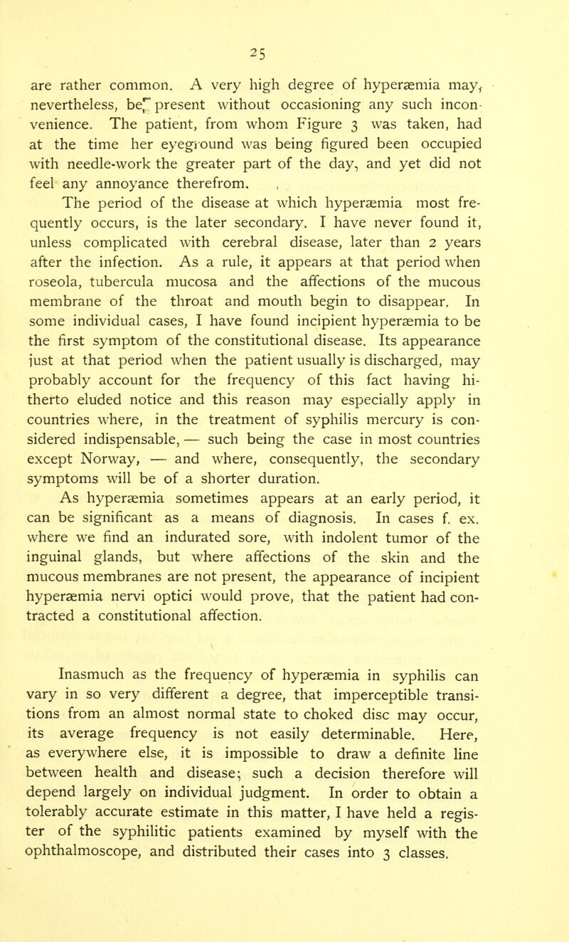 are rather common. A very high degree of hyperaemia may,, nevertheless, be^ present without occasioning any such incon- venience. The patient, from whom Figure 3 was taken, had at the time her eyeground was being figured been occupied with needle-work the greater part of the day, and yet did not feel any annoyance therefrom. The period of the disease at which hyperaemia most fre- quently occurs, is the later secondary. I have never found it, unless complicated with cerebral disease, later than 2 years after the infection. As a rule, it appears at that period when roseola, tubercula mucosa and the affections of the mucous membrane of the throat and mouth begin to disappear. In some individual cases, I have found incipient hyperaemia to be the first symptom of the constitutional disease. Its appearance just at that period when the patient usually is discharged, may probably account for the frequency of this fact having hi- therto eluded notice and this reason may especially apply in countries where, in the treatment of syphilis mercury is con- sidered indispensable, — such being the case in most countries except Norway, — and where, consequently, the secondary symptoms will be of a shorter duration. As hyperaemia sometimes appears at an early period, it can be significant as a means of diagnosis. In cases f. ex. where we find an indurated sore, with indolent tumor of the inguinal glands, but where affections of the skin and the mucous membranes are not present, the appearance of incipient hyperaemia nervi optici would prove, that the patient had con- tracted a constitutional affection. Inasmuch as the frequency of hyperaemia in syphilis can vary in so very different a degree, that imperceptible transi- tions from an almost normal state to choked disc may occur, its average frequency is not easily determinable. Here, as everywhere else, it is impossible to draw a definite line between health and disease- such a decision therefore will depend largely on individual judgment. In order to obtain a tolerably accurate estimate in this matter, I have held a regis- ter of the syphilitic patients examined by myself with the ophthalmoscope, and distributed their cases into 3 classes.